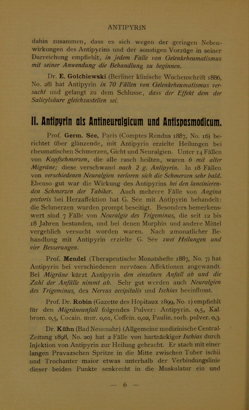 dahin zusammen, dass es sich wegen der geringen Neben- wirkungen des Antip^rins und der sonstigen Vorzüge in seiner Darreichung empfiehlt, in jedem Falle von Gelenkrheumatismus mit seiner Anwendung die Behandlung zu beginnen. Dr. E. Golchiewski (Berliner klinische Wochenschrift 1886, No. 28) hat Antipyrin in 70 Fällen von Gelenkrheumatismus ver- sucht und gelangt zu dem Schlüsse, dass der Effekt dem der Salicylsäure gleichzustellen sei. II. Antipyrin nis Antlneurnlgicum und Antlspnsmodicum. Prof. Germ. See, Paris (Comptes Rendus 1887, No. 16) be- richtet über glänzende, mit Antipyrin erzielte Heilungen bei rheumatischen Schmerzen, Gicht und Neuralgien. Unter 14 Fällen von Kopfschmerzen, die alle rasch heilten, waren 6 mit alter Migräne; diese verschwand nach 2 g. Antipyrin. In 18 Fällen von verschiedenen Neuralgien verloren sich die Schmerzen sehr bald. Ebenso gut war die Wirkung des Antipyrins bei den lancinieren- den Schmerzen der Tabiker. Auch mehrere Fälle von Angina pectoris bei Herzaflfektion hat G. Sde mit Antipyrin behandelt: die Schmerzen wurden prompt beseitigt. Besonders bemerkens- wert sind 7 Fälle von Neuralgie des Trigeminus, die seit 12 bis 18 Jahren bestanden, und bei denen Morphin und andere Mittel vergeblich versucht worden waren. Nach 2 monatlicher Be- handlung mit Antipyrin erzielte G. Sde zwei Heilungen und vier Besserungen. Prof. Mendel (Therapeutische Monatshefte 1887, No. 7) hat Antipyrin bei verschiedenen nervösen Aft'ektionen angewandt. Bei Migräne kürzt Antipyrin den einzelnen Anfall ab und die Zahl der Anfälle nimmt ab. Sehr gut werden auch Neuralgien des Trigeminus, des Nervus occipitalis und Ischias beeinflusst. Prof. Dr. Robin (Gazette des Höpitaux 1899, No. i) empfiehlt für den Migräneanfall folgendes Pulver: Antipyrin. 0,5, Kal. brom. 0,5, Cocain, mur. 0,01, Coffein. 0,02, Paulin. sorb. pulver. 0,3. Dr. Kühn (Bad Neuenahr) (Allgemeine medizinische Central- Zeitung 1898, No. 20) hat 2 Fälle von hartnäckiger Ischias durch Injektion von Antipyrin zur Heilung gebracht. Er stach mit einer langen Pravazschen Spritze in die Mitte zwischen Tuber ischii und Trochanter maior etwas unterhalb der Verbindungslinie dieser beiden Punkte senkrecht in die Muskulatur ein und