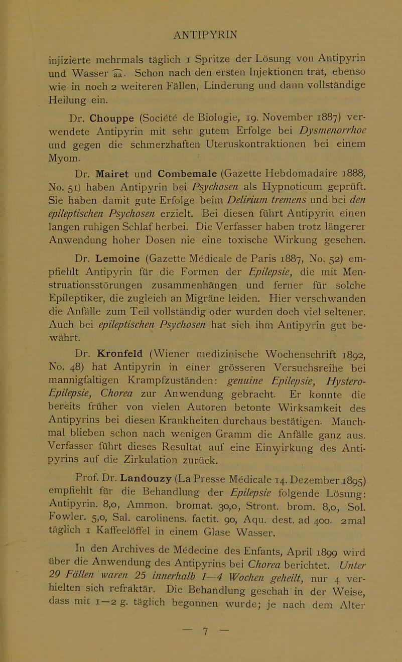 injizierte mehrmals täglich i Spritze der Lösung von Antipyrin und Wasser Ta- Schon nach den ersten Injektionen trat, ebenso wie in noch 2 weiteren Fällen, Linderung und dann vollständige Heilung ein. Dr. Chouppe (Societe de Biologie, 19. November 1887) ver- wendete Antipyrin mit sehr gutem Erfolge bei Dysmenorrhoe und gegen die schmerzhaften Uteruskontraktionen bei einem Myom. Dr. Mairet und Combemale (Gazette Hebdomadaire 1888, No. 51) haben Antipyrin bei Psychosen als Hypnoticum geprüft. Sie haben damit gute Erfolge beim Delirium tremens und bei den epileptischen Psychosen erzielt. Bei diesen führt Antipyrin einen langen ruhigen Schlaf herbei. Die Verfasser haben trotz längerer Anwendung hoher Dosen nie eine toxische Wirkung gesehen. Dr. Lemoine (Gazette Mödicale de Paris 1887, No. 52) em- pfiehlt Antipyrin für die Formen der Epilepsie, die mit Men- struationsstörungen Zusammenhängen und ferner für solche Epileptiker, die zugleich an Migräne leiden. Hier verschwanden die Anfälle zum Teil vollständig oder wurden doch viel seltener. Auch bei epileptischen Psychosen hat sich ihm Antipyrin gut be- währt. Dr. Kronfeld (Wiener medizinische Wochenschrift 1892, No. 48) hat Antipyrin in einer grösseren Versuchsreihe bei mannigfaltigen Krampfzuständen: genuine Epilepsie, Hystero- Epilepsie, Chorea zur Anwendung gebracht. Er konnte die bereits früher von vielen Autoren betonte Wirksamkeit des Antipyrins bei diesen Krankheiten durchaus bestätigen. Manch- mal blieben schon nach wenigen Gramm die Anfälle ganz aus. Verfasser führt dieses Resultat auf eine Ein'\yirkung des Anti- pyrins auf die Zirkulation zurück. Prof. Dr. Landouzy (La Presse Mödicale 14. Dezember 1895) empfiehlt für die Behandlung der Epilepsie folgende Lösung: Antipyrin. 8,0, Ammon, bromat. 30,0, Stront. brom. 8,0, Sol. Fowler. 5,0, Sal. Carolinens, factit. 90, Aqu. dest. ad 400. 2mal täglich I Kaffeelölfel in einem Glase Wasser. In den Archives de Mödecine des Enfants, April 1899 wird über die Anwendung des Antipyrins bei Chorea berichtet. Unter 29 Eallen waren 25 innerhalb 1—4 Wochen, geheilt, nur 4 ver- hielten sich refraktär. Die Behandlung geschah in der Weise, dass mit 1—2 g. täglich begonnen wurde; je nach dem Alte]-