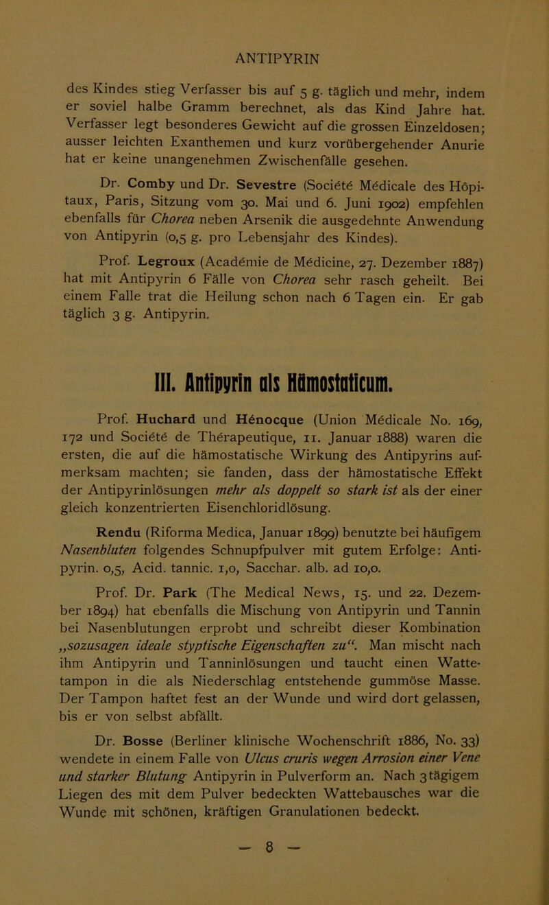 des Kindes stieg Verfasser bis auf 5 g. täglich und mehr, indem er soviel halbe Gramm berechnet, als das Kind Jahre hat. Verfasser legt besonderes Gewicht auf die grossen Einzeldosen; ausser leichten Exanthemen und kurz vorübergehender Anurie hat er keine unangenehmen Zwischenfälle gesehen. Dr. Comby und Dr. Sevestre (.Soci6t6 Mödicale des Höpi- taux, Paris, Sitzung vom 30. Mai und 6. Juni 1902) empfehlen ebenfalls für Chorea neben Arsenik die ausgedehnte Anwendung von Antipyrin (0,5 g. pro Lebensjahr des Kindes). Prof Legroux (Acadömie de Mödicine, 27. Dezember 1887) hat mit Antipyrin 6 Fälle von Chorea sehr rasch geheilt. Bei einem Falle trat die Heilung schon nach 6 Tagen ein. Er gab täglich 3 g. Antipyrin. 111. Antipyrin nls Hfimostnticnm. Prof Huchard und H^nocque (Union Mödicale No. 169, 172 und Socidtü de Thürapeutique, ii. Januar 1888) waren die ersten, die auf die hämostatische Wirkung des Antipyrins auf merksam machten; sie fanden, dass der hämostatische Effekt der Antipyrinlösungen mehr als doppelt so stark ist als der einer gleich konzentrierten Eisenchloridlösung. Rendu (Riforma Medica, Januar 1899) benutzte bei häufigem Nasenbluten folgendes Schnupfpulver mit gutem Erfolge: Anti- pyrin. 0,5, Acid. tannic. 1,0, Sacchar. alb. ad 10,0. Prof Dr. Park (The Medical News, 15. und 22. Dezem- ber 1894) hat ebenfalls die Mischung von Antipyrin und Tannin bei Nasenblutungen erprobt und schreibt dieser Kombination „sozusagen ideale styptische Eigenschaften zu“. Man mischt nach ihm Antipyrin und Tanninlösungen und taucht einen Watte- tampon in die als Niederschlag entstehende gummöse Masse. Der Tampon haftet fest an der Wunde und wird dort gelassen, bis er von selbst abfällt. Dr. Bosse (Berliner klinische Wochenschrift 1886, No. 33) wendete in einem Falte von Ulcus cruris wegen Arrosion einer Vene und starker Blutung Antipyrin in Pulverform an. Nach 3 tägigem Liegen des mit dem Pulver bedeckten Wattebausches war die Wunde mit schönen, kräftigen Granulationen bedeckt.