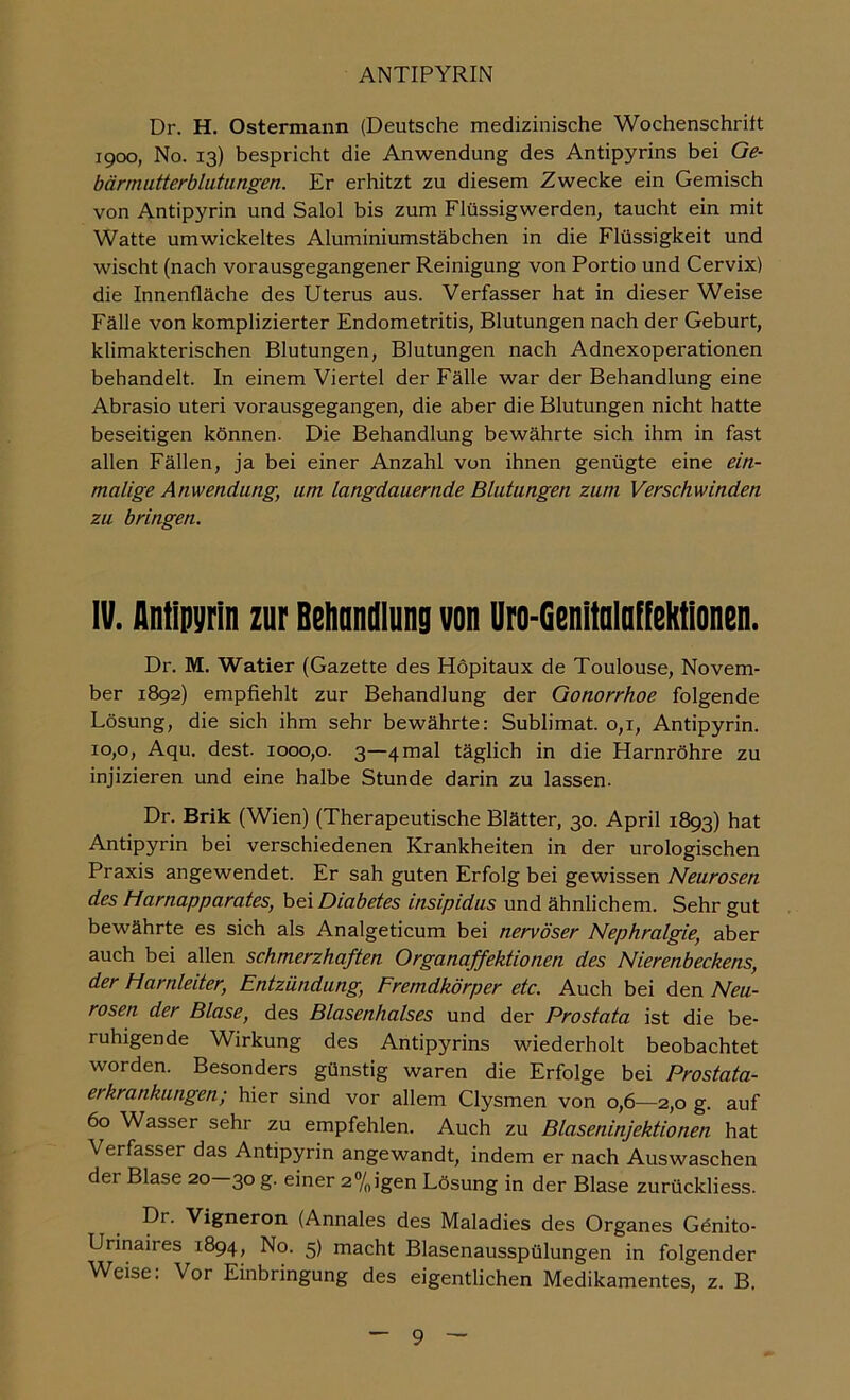 Dr. H. Ostermaiin (Deutsche medizinische Wochenschrift 1900, No. 13) bespricht die Anwendung des Antipyrins bei Ge- bärmutterblutungen. Er erhitzt zu diesem Zwecke ein Gemisch von Antipyrin und Salol bis zum Flüssigwerden, taucht ein mit Watte umwickeltes Aluminiumstäbchen in die Flüssigkeit und wischt (nach vorausgegangener Reinigung von Portio und Cervix) die Innenfläche des Uterus aus. Verfasser hat in dieser Weise Fälle von komplizierter Endometritis, Blutungen nach der Geburt, klimakterischen Blutungen, Blutungen nach Adnexoperationen behandelt. In einem Viertel der Fälle war der Behandlung eine Abrasio Uteri vorausgegangen, die aber die Blutungen nicht hatte beseitigen können. Die Behandlung bewährte sich ihm in fast allen Fällen, ja bei einer Anzahl von ihnen genügte eine ein- malige Anwendung, um langdauernde Blutungen zum Verschwinden zu bringen. IV. Antipyrin zur Beiinndlung von Uro-Genitolnffektlonen. Dr. M. Watier (Gazette des Höpitaux de Toulouse, Novem- ber 1892) empfiehlt zur Behandlung der Gonorrhoe folgende Lösung, die sich ihm sehr bewährte: Sublimat. 0,1, Antipyrin. 10,0, Aqu. dest. 1000,0. 3—4 mal täglich in die Harnröhre zu injizieren und eine halbe Stunde darin zu lassen. Dr. Brik (Wien) (Therapeutische Blätter, 30. April 1893) hat Antipyrin bei verschiedenen Krankheiten in der urologischen Praxis angewendet. Er sah guten Erfolg bei gewissen Neurosen des harnapparates, \>&\Diabetes insipidus und ähnlichem. Sehr gut bewährte es sich als Analgeticum bei nervöser Nephralgie, aber auch bei allen schmerzhaften Organaffektionen des Nierenbeckens, der Harnleiter, Entzündung, Fremdkörper etc. Auch bei den Neu- rosen der Blase, des Blasenhalses und der Prostata ist die be- ruhigende Wirkung des Aiitipyrins wiederholt beobachtet worden. Besonders günstig waren die Erfolge bei Prostata- erkrankungen; hier sind vor allem Clysmen von 0,6—2,0 g. auf 60 Wasser sehr zu empfehlen. Auch zu Blaseninjektionen hat Verfasser das Antipyrin angewandt, indem er nach Auswaschen der Blase 20—30 g. einer 2®/oigen Lösung in der Blase zurückliess. Dr. Vigneron (Annales des Maladies des Organes Gönito- Urinaires 1894, No. 5) macht Blasenausspülungen in folgender Weise: Vor Einbringung des eigentlichen Medikamentes, z. B.