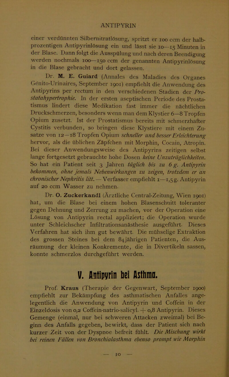 einer verdünnten Silbernitratlösung, spritzt er loo ccm der halb- prozentigen Antipyrinlösung ein und lässt sie 10—15 Minuten in der Blase. Dann folgt die Ausspülung und nach deren Beendigung werden nochmals 100—150 ccm der genannten Antipyrinlösung in die Blase gebracht und dort gelassen. Dr. M. E. Guiard (Annales des Maladies des Organes Gönito-Urinaires, September 1901) empfiehlt die Anwendung des Antipyrins per rectum in den verschiedenen Stadien der Pro- statahypertrophie. In der ersten aseptischen Periode des Prosta- tismus lindert diese Medikation fast immer die nächtlichen Druckschmerzen, besonders wenn man dem Klystier 6—8 Tropfen Opium zusetzt. Ist der Prostatismus bereits mit schmerzhafter Cystitis verbunden, so bringen diese Klystiere mit einem Zu- satze von 12 —18 Tropfen Opium schneller und besser Erleichterung hervor, als die üblichen Zäpfchen mit Morphin, Cocain, Atropin. Bei dieser Anwendungsweise des Antipyrins zeitigen selbst lange fortgesetzt gebrauchte hohe Dosen keine Unzuträglichkeiten. So hat ein Patient seit 3 Jahren täglich bis zu 6 g. Antipyrin bekommen, ohne jemals Nebenwirkungen zu zeigen, trotzdem er an chronischer Nephritis litt. — Verfasser empfiehlt i—1,5g. Antipyrin auf 20 ccm Wasser zu nehmen. Dr. O. Zuckerkandl (Ärztliche Central-Zeitung, Wien 1901) hat, um die Blase bei einem hohen Blasenschnitt toleranter gegen Dehnung und Zerrung zu machen, vor der Operation eine Lösung von Antipyrin rectal appliziert; die Operation wurde unter Schleichscher Infiltrationsanästhesie ausgeführt. Dieses Verfahren hat sich ihm gut bewährt. Die mühselige Extraktion des grossen Steines bei dem 84jährigen Patienten, die Aus- räumung der kleinen Konkremente, die in Divertikeln sassen, konnte schmerzlos durchgeführt werden. V. flntipyrln hei Asthnia. Prof. Kraus (Therapie der Gegenwart, September 1900) empfiehlt zur Bekämpfung des asthmatischen Anfalles ange- legentlich die Anwendung von Antipyrin und Coffein in der Einzeldosis von 0,2 Coffein-natrio-salicyl. -\- 0,8 Antipyrin. Dieses Gemenge (einmal, nur bei schweren Attacken zweimal) bei Be- ginn des Anfalls gegeben, bewirkt, dass der Patient sich nach kurzer Zeit von der Dyspnoe befreit fühlt. Die Mischung wirkt bei reinen Fällen von Bronchialasthma ebenso prompt wie Morphin