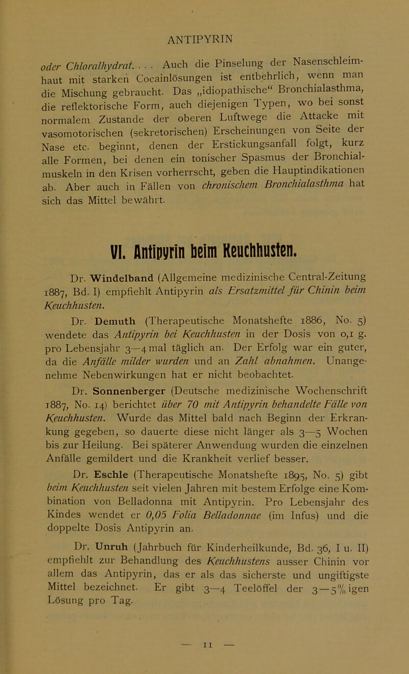 oder Chloralhydrat Auch die Pinselung der Nasenschleim- haut mit starken Cocainlösungen ist entbehrlich, wenn man die Mischung gebraucht. Das „idiopathische“ Bronchialasthma, die reflektorische Form, auch diejenigen Typen, wo bei sonst normalem Zustande der oberen Luftwege die Attacke mit vasomotorischen (sekretorischen) Erscheinungen von Seite der Nase etc. beginnt, denen der Erstickungsanfall folgt, kurz alle Formen, bei denen ein tonischer Spasmus der Bronchial- muskeln in den Krisen vorherrscht, geben die Hauptindikationen ab. Aber auch in Fällen von chronischem Bronchicilcisthnui hat sich das Mittel bewährt. VI. Antlpyrin beim Keuchhusten. Dr. Windelband (Allgemeine medizinische Central-Zeitung 1887, Bd. I) empfiehlt Antipyrin als Ersatzmittel für Chinin beim Keuchhusten. Dr. Demuth (Therapeutische Monatshefte 1886, No. 5) wendete das Antipyrin bei Keuchhusten in der Dosis von 0,1 g. pro Lebensjahr 3—4 mal täglich an. Der Erfolg war ein guter, da die Anfälle milder wurden und an Zahl abnahmen. Unange- nehme Nebenwirkungen hat er nicht beobachtet. Dr. Sonnenberger (Deutsche medizinische Wochenschrift 1887, No. 14) berichtet über 70 mit Antipyrin behandelte Fälle von Keuchhusten. Wurde das Mittel bald nach Beginn der Erkran- kung gegeben, so dauerte diese nicht länger als 3—5 Wochen bis zur Heilung. Bei späterer Anwendung wurden die einzelnen Anfälle gemildert und die Krankheit verlief besser. Dr. Eschle (Therapeutische Monatshefte 1895, No. 5) gibt beim Keuchhusten seit vielen Jahren mit bestem Erfolge eine Kom- bination von Belladonna mit Antipyrin. Pro Lebensjahr des Kindes wendet er 0,05 Eolia Belladonnae (im Infus) und die doppelte Dosis Antipyrin an. Dr. Unruh (Jahrbuch für Kinderheilkunde, Bd. 36, I u. II) empfiehlt zur Behandlung des Keuchhustens ausser Chinin vor allem das Antipyrin, das er als das sicherste und ungiftigste Mittel bezeichnet. Er gibt 3—4 Teelöffel der 3 — 5%igen Lösung pro Tag.