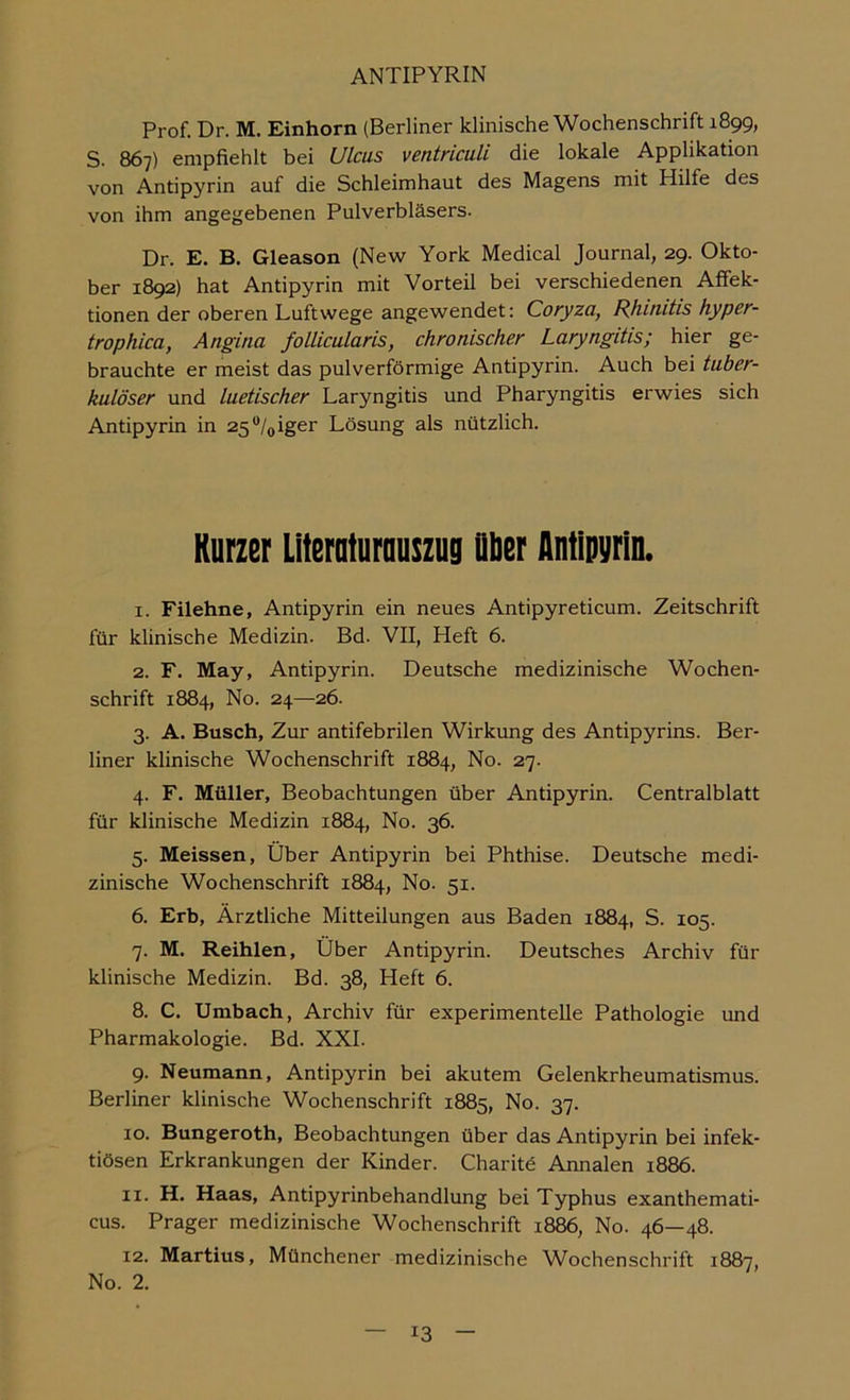 Prof. Dr. M. Einhorn (Berliner klinische Wochenschrift 1899, S. 867) empfiehlt bei Ulcus ventriculi die lokale Applikation von Antipyrin auf die Schleimhaut des Magens mit Hilfe des von ihm angegebenen Pulverbläsers. Dr. E. B. Gleason (Nevi^ York Medical Journal, 29. Okto- ber 1892) hat Antipyrin mit Vorteil bei verschiedenen Affek- tionen der oberen Luftwege angewendet: Coryza, Rhinitis hyper- trophica, Angina follicularis, chronischer Laryngitis; hier ge- brauchte er meist das pulverförmige Antipyrin. Auch bei tuber- kulöser und luetischer Laryngitis und Pharyngitis erwies sich Antipyrin in 25^/oiger Lösung als nützlich. Kurzer Lltemturuuszug Dber Antipyrin. 1. Filehne, Antipyrin ein neues Antipyreticum. Zeitschrift für klinische Medizin. Bd. VII, Heft 6. 2. F. May, Antipyrin. Deutsche medizinische Wochen- schrift 1884, No. 24—26. 3. A. Busch, Zur antifebrilen Wirkung des Antipyrins. Ber- liner klinische Wochenschrift 1884, No. 27. 4. F. Müller, Beobachtungen über Antipyrin. Centralblatt für klinische Medizin 1884, No. 36. 5. Meissen, Über Antipyrin bei Phthise. Deutsche medi- zinische Wochenschrift 1884, No. 51. 6. Erb, Ärztliche Mitteilungen aus Baden 1884, S. 105. 7. M. Reihlen, Über Antipyrin. Deutsches Archiv für klinische Medizin. Bd. 38, Heft 6. 8. C. Umbach, Archiv für experimentelle Pathologie und Pharmakologie. Bd. XXL 9. Neumann, Antipyrin bei akutem Gelenkrheumatismus. Berliner klinische Wochenschrift 1885, No. 37. 10. Bungeroth, Beobachtungen über das Antipyrin bei infek- tiösen Erkrankungen der Kinder. Charitö Annalen 1886. 11. H. Haas, Antipyrinbehandlung bei Typhus exanthemati- cus. Prager medizinische Wochenschrift 1886, No. 46—48. 12. Martins, Münchener medizinische Wochenschrift 1887, No. 2.