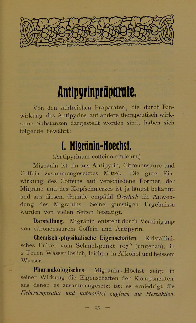 Antipyrinprilparatß. Von den zahlreichen Präparaten, die durch Ein- wirkung des Antipyrins auf andere therapeutisch wirk- same Substanzen dargestellt worden sind, haben sich folgende bewährt; I. Nisrünin-Hoechst. (Antipyrinum coffeino-citricum.) Migränin ist ein aus Antipyrin, Citronensäure und Coffein zusammengesetztes Mittel. Die gute Ein- wirkung des Coffeins auf verschiedene Formen der Migräne und des Kopfschmerzes ist ja längst bekannt, und aus diesem Grunde empfahl Overlach die Anwen- dung des Migränins. Seine günstigen Ergebnisse wurden von vielen Seiten bestätigt. Darstellung. Migränin entsteht durch Vereinigung von citronensaurem Coffein und Antipyrin. Chemisch-physikalische Eigenschaften. Kristallini- sches Pulver vom Schmelzpunkt 107® (ungenau); in 2 Teilen Wasser löslich, leichter in Alkohol und heissem Wasser. Pharmakologisches. Migränin - Höchst zeigt in seiner Wirkung die Eigenschaften der Komponenten, aus denen es zusammengesetzt ist: es erniedrigt die Fiebertemperatur und unterstützt zugleich die Herzaktion.