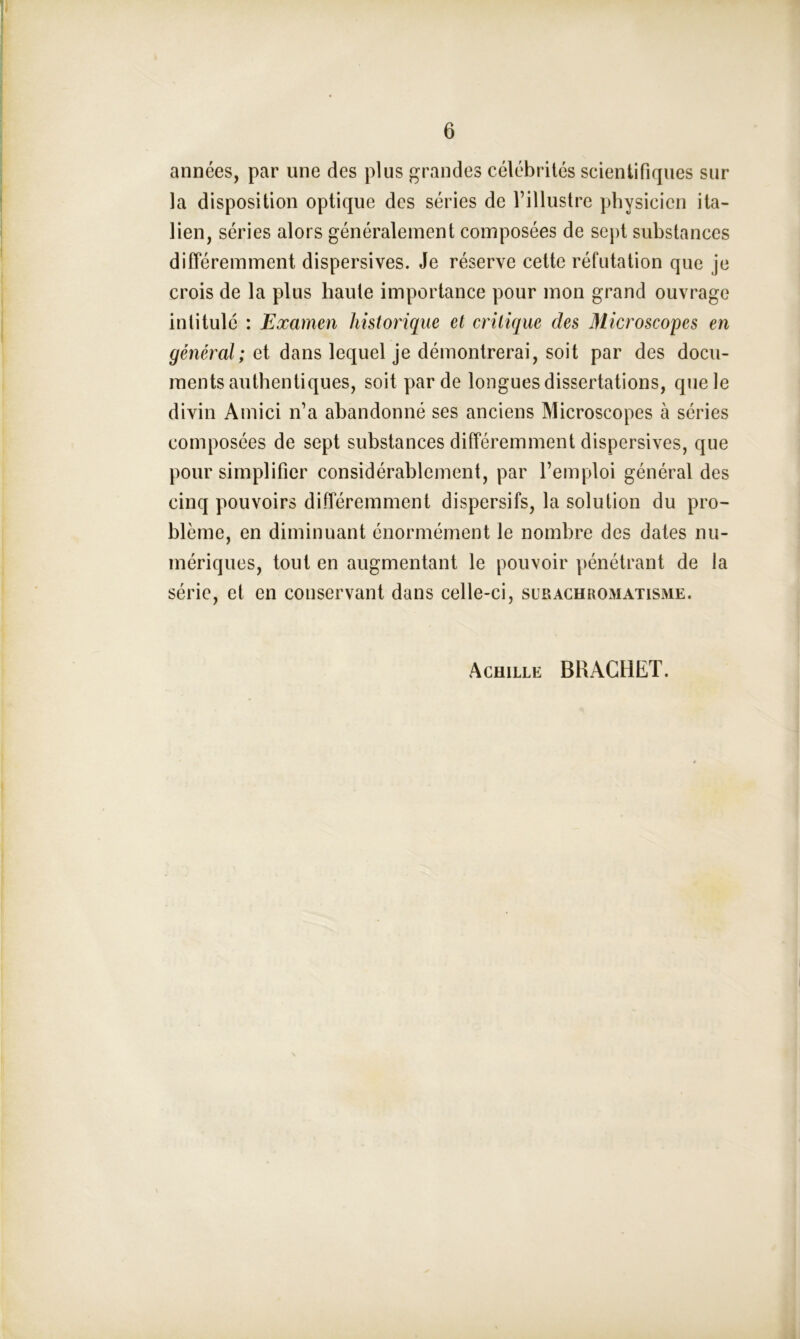 années, par une des plus grandes célébrités scientifiques sur la disposition optique des séries de l’illustre physicien ita- lien, séries alors généralement composées de sept substances différemment dispersives. Je réserve cette réfutation que je crois de la plus haute importance pour mon grand ouvrage intitulé : Examen historique et critique des Microscopes en général; et dans lequel je démontrerai, soit par des docu- ments authentiques, soit par de longues dissertations, que le divin Amici n’a abandonné ses anciens Microscopes à séries composées de sept substances différemment dispersives, que pour simplifier considérablement, par l’emploi général des cinq pouvoirs différemment dispersifs, la solution du pro- blème, en diminuant énormément le nombre des dates nu- mériques, tout en augmentant le pouvoir pénétrant de la série, et en conservant dans celle-ci, sur achromatisme. Achille BRACHET.