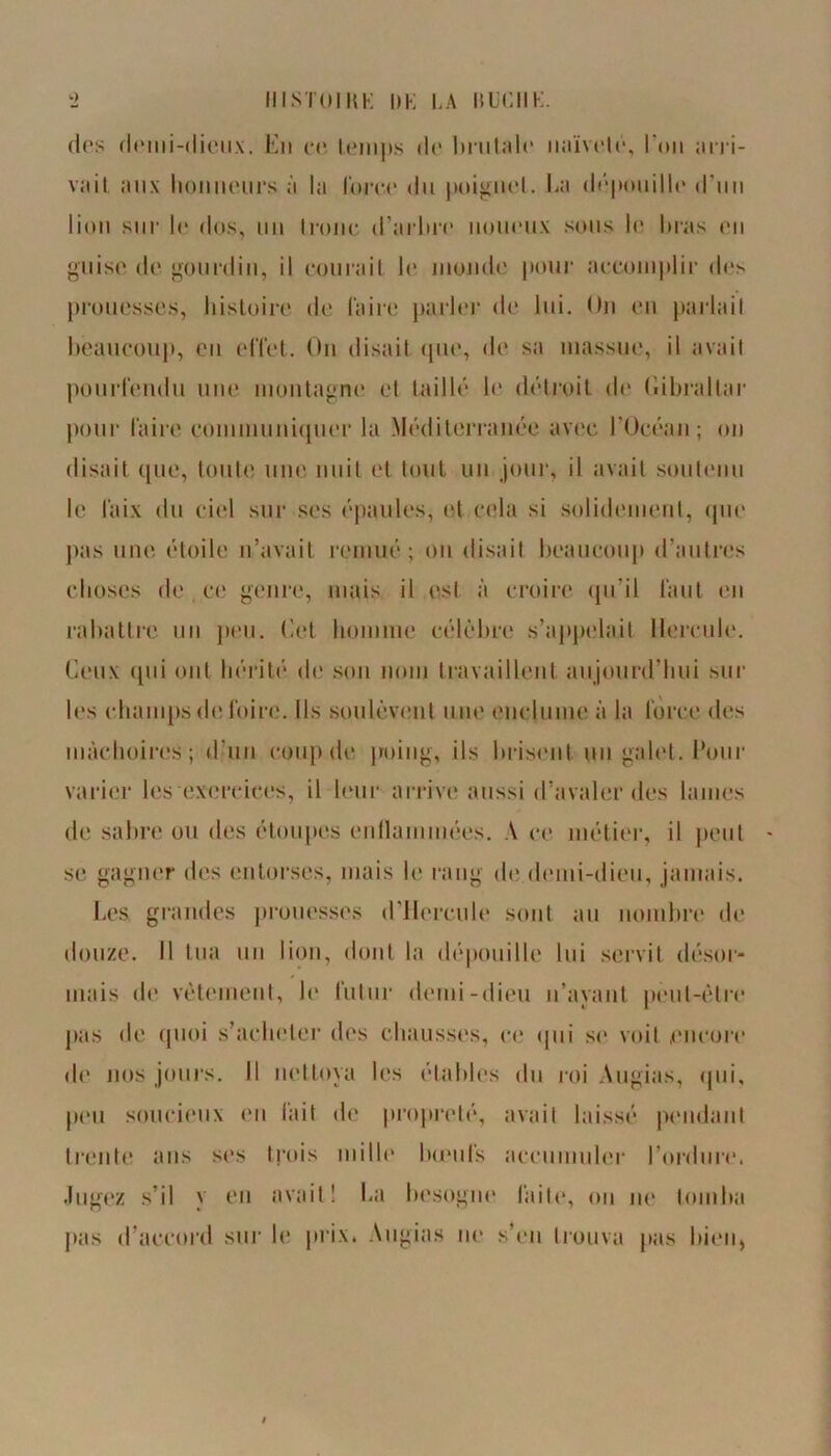 IIISTOIRK |)K K A liUCIIK. des demi-dieux. En ce temps de brutale naïveté, l'on arri- vait aux honneurs à la Corée du poignet. La dépouille d’un lion sur le dos, un tronc d’arbre noueux sous le bras en guise de gourdin, il courait le monde pour accomplir des prouesses, histoire de Caire parler de lui. On en parlait beaucoup, en effet. On disait que, de sa massue, il avait pourfendu une montagne et taillé le détroit de Gibraltar pour Caire communiquer la Méditerranée avec l’Océan; on disait que, toute une nuit et tout un jour, il avait soutenu le Caix du ciel sur ses épaules, et cela si solidement, que pas une étoile n’avait remué; ou disait beaucoup d’autres choses de ce genre, mais il est à croire qu’il tant en rabattre un peu. (lot homme célèbre s'appelait Hercule. Ceux qui ont hérité de son nom travaillent aujourd’hui sur les champs de foire. Us soulèvent une enclume à la force des mâchoires; d’un coup de poing, ils brisent un galet, l’our varier les exercices, il leur arrive aussi d’avaler des lames de sabre ou des étoupes enflammées. A ce métier, il peut se gagner des entorses, mais le rang de demi-dieu, jamais. Les grandes prouesses (l’Hercule sont au nombre de douze. Il tua un lion, dont la dépouille lui servit désor- mais de vêtement, Je futur demi-dieu n’ayant peut-être pas de quoi s’acheter des chausses, ce qui se voit encore di* nos jours. Il nettoya les étables du roi Augias, (pii, peu soucieux en lait de propreté, avait laissé pendant trente ans ses trois mille boeufs accumuler l’ordure. Jugez s’il y en avait! La besogne faite, on ne tomba pas d’accord sur le prix. Augias ne s’en trouva pas bien,