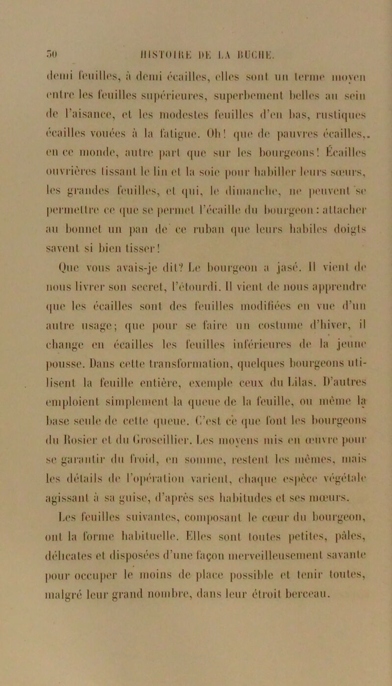 demi loiiilles, à demi écailles, ('lies sont un terme moyen entre les touilles supérieures, superbement belles an sein de l’aisance, et les modestes feuilles d’en bas, rustiques écailles vouées à la fatigue. Oli ! que de pauvres écailles,, en ce monde, autre part que sur les bourgeons! Écailles ouvrières lissant le lin et la soie pour habiller leurs sœurs, les grandes feuilles, ('l qui, le dimanche, ne peuvent se permettre ce que se permet l’écaille du bourgeon : attacher au bonnet un pan de ce ruban que leurs habiles doigts savent si bien tisser! Que vous avais-je dit? Le bourgeon a jasé. Il vient de nous livrer son secret, l’étourdi. Il vient de nous apprendre que les écailles sont des feuilles modifiées en vue d’un autre usage; que pour se faire un costume d’hiver, il change en écailles les feuilles inférieures de la jeune pousse. Dans cette transformation, quelques bourgeons uti- lisent la feuille entière, exemple ceux du Lilas. D’autres emploient simplement la queue de la feuille, ou même la base seule de celte queue. C’est ce que font les bourgeons du Rosier et du Croseillier. Les moyens mis en œuvre pour se garantir du froid, en somme, restent les mêmes, mais les détails de l’opération varient, chaque espèce végétale agissant à sa guise, d’après ses habitudes et ses mœurs. Les feuilles suivantes, composant le cœur du bourgeon, ont la forme habituelle. Elles sont toutes petites, pâles, délicates et disposées d’une façon merveilleusement savante pour occuper le moins de place possible et tenir toutes, malgré leur grand nombre, dans leur étroit berceau.