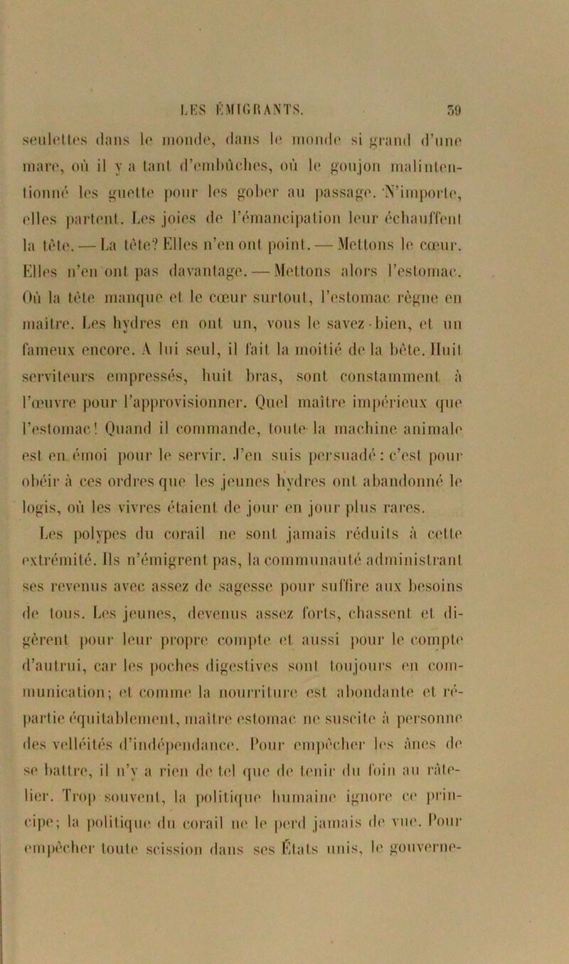 seulelt.es dans le monde, dans le inonde si grand d’une mare, où il y a tant d'embûches, où le goujon malinten- tionné les guette pour les gober au passage. N’importe, elles partent. Les joies de l’émancipation leur échauffent la tète. — La tète? Elles n’eu ont point. — Mettons le cœur. Elles n’en ont pas davantage. — Mettons alors l’estomac. Où la tête manque et le cœur surtout, l’estomac règne en maître. Les hydres en ont un, vous le savez bien, et un fameux encore. A lui seul, il fait la moitié delà bête. Huit serviteurs empressés, huit bras, sont constamment à l’œuvre pour l’approvisionner. Quel maître impérieux que l’estomac! Quand il commande, toute la machine animale est en émoi pour le servir. J’en suis persuadé : c’est pour obéir à ces ordres que les jeunes hydres ont abandonné le logis, où les vivres étaient de jour en jour plus rares. Les polypes du corail ne sont jamais réduits à cette extrémité. Ils n’émigrent pas, la communauté administrant ses revenus avec assez de sagesse pour suffire aux besoins de tous. Les jeunes, devenus assez forts, chassent et di- gèrent pour leur propre compte et aussi pour le compte d’autrui, car les poches digestives sont toujours en com- munication; et comme la nourriture est abondante et ré- partie équitablement, maître estomac ne suscite à personne des velléités d’indépendance. Pour empêcher les Anes de se battre, il n’y a rien de tel que de tenir du foin au râte- lier. Trop souvent, la politique humaine ignore ce prin- cipe; la politique du corail no le perd jamais de vue. Pour empêcher toute scission dans ses Etals unis, le gouverne-