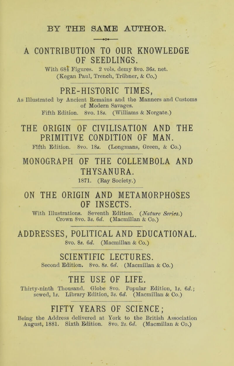 CONTRIBUTION TO OUR KNOWLEDGE OF SEEDLINGS. With 68t Figures. 2 vols. demy 8vo. 36s. net. (Kegan Paul, Trench, Triibner, & Co.) PRE-HISTORIC TIMES, As Illustrated by Ancient Remains and the Manners and Customs of Modern Savages. Fifth Edition. 8vo. 18s. (Williams & Norgate.) THE ORIGIN OF CIVILISATION AND THE PRIMITIVE CONDITION OF MAN. Fifth Edition. 8vo. 18s. (Longmans, Green, & Co.) MONOGRAPH OF THE COLLEMBOLA AND THYSANURA. 1871. (Ray Society.) ON THE ORIGIN AND METAMORPHOSES OF INSECTS. With Illustrations. Seventh Edition. (Nature Series.) Crown 8vo. 3s. 6d. (Macmillan & Co.) ADDRESSES, POLITICAL AND EDUCATIONAL. 8vo. 8s. 6d. (Macmillan & Co.) SCIENTIFIC LECTURES. Second Edition. 8vo. 8s. 6d. (Macmillan & Co.) THE USE OF LIFE. Thirty-ninth Thousand. Globe 8vo. Popular Edition, Is. 6d.\ sewed, Is. Library Edition, 3s. 6d. (Macmillan & Co.) FIFTY YEARS OF SCIENCE; Being the Address delivered at York to the British Association August, 1881. Sixth Edition. 8vo. 2s. Qd. (Macmillan & Co.)