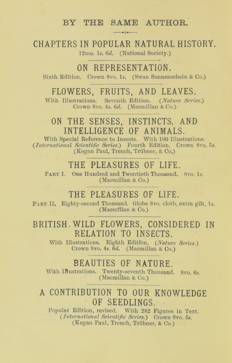 CHAPTERS IN POPULAR NATURAL HISTORY. 12mo. Is. 6iZ. (National Society.) ON REPRESENTATION. Sixth Edition. Crown 8vo. Is. (Swan Sonnenschein & Co.) FLOWERS, FRUITS, AND LEAVES. With Illustrations. Seventh Edition, (.Nature Series.) Crown 8vo. 4s. 6d. (Macmillan & Co.) ON THE SENSES, INSTINCTS, AND INTELLIGENCE OF ANIMALS. With Special Reference to Insects. With 100 Illustrations. {International Scientific Senes.') Fourth Edition. Crown 8vo. 5s. (Kegan Paul, Trench, Triibner, & Co,) THE PLEASURES OF LIFE. Part I. One Hundred and Twentieth Thousand. 8vo. Is. (Macmillan Sc Co.) THE PLEASURES OF LIFE. Part II, Eighty-second Thousand. Globe 8vo. cloth, extra gilt, Is. (Macmillan & Co.) BRITISH, WILD FLOWERS, CONSIDERED IN RELATION TO INSECTS. With Illustrations. Eighth Edition. {Nature Series.) Crown 8vo. 4s. 6d. (Macmillan & Co.) BEAUTIES OF NATURE. With Illustrations. Twenty-seventh Thousand. 8vo. 6s. (Macmillan & Co.) A CONTRIBUTION TO OUR KNOWLEDGE OF SEEDLINGS. Popular Edition, revised. With 282 Figures in Text. {International Scientific Series.) Crown 8vo. 5s. (Kegan Paul, Trench, Triibner, & Co.)