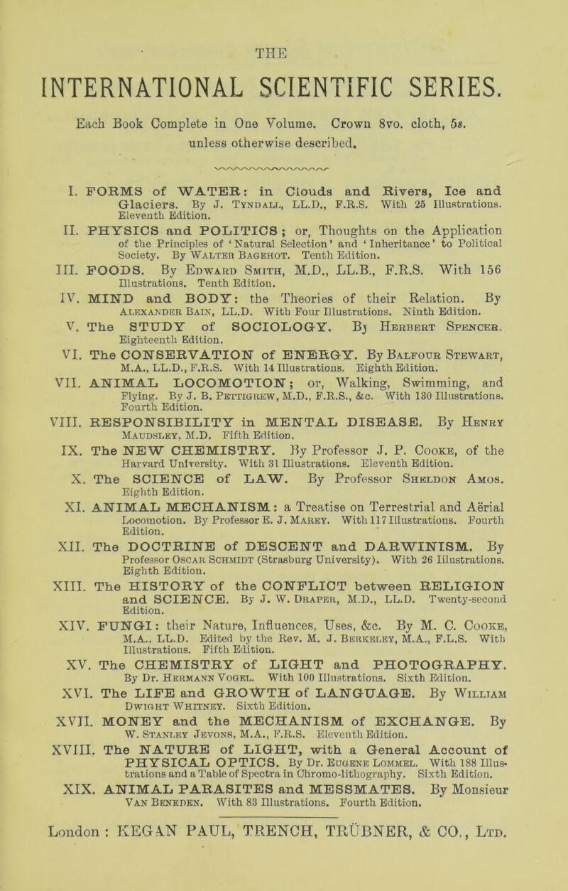 THE INTERNATIONAL SCIENTIFIC SERIES. Each Book Complete in One Volume. Crown 8vo. cloth, 5s. unless otherwise described. I. FORMS of WATER: in Clouds and Rivers, Ice and Glaciers. By J. Tyndall, LL.D., F.R.S. With 25 Illustrations. Eleventh Edition. II. PHYSICS and POLITICS ; or, Thoughts on the Application of the Principles of ‘Natural Selection’ and ‘Inheritance’ to Political Society. By Walter Bagehot. Tenth Edition. III. FOODS. By Edward Smith, M.D., LL.B., F.R.S. With 156 Illustrations. Tenth Edition. IV. MIND and BODY: the Theories of their Relation. By Alexander Bain, LL.D. With Four Illustrations. Ninth Edition. V. The STUDY of SOCIOLOGY. Bj Herbert Spencer. Eighteenth Edition. VI. The CONSERVATION of ENERGY. By Balfour Stewart, M.A., LL.D., F.R.S. With 14 Illustrations. Eighth Edition. VII. ANIMAL LOCOMOTION; or, Walking, Swimming, and Flying. By J. B. Pettigrew, M.D., F.R.S., &c. With 130 Illustrations. Fourth Edition. VIII. RESPONSIBILITY in MENTAL DISEASE. By Henry Maudslky, M.D. Fifth Edition. IX. The NEW CHEMISTRY. By Professor J. P. Cooke, of the Harvard University. With 31 Illustrations. Eleventh Edition. X. The SCIENCE of LAW. By Professor Sheldon Amos. Eighth Edition. XI. ANIMAL MECHANISM: a Treatise on Terrestrial and Aerial Locomotion. By Professor E. J. Marey. With 117 Illustrations. Fourth Edition. XII. The DOCTRINE of DESCENT and DARWINISM. By Professor Oscar Schmidt (Strasburg University). With 26 Illustrations. Eighth Edition. XIII. The HISTORY of the CONFLICT between RELIGION and SCIENCE. By J. W. Draper, M.D., LL.D. Twenty-second Edition. XIV. FUNGI: their Nature, Influences, Uses, &c. By M. C. Cooke, M.A., LL.D. Edited by the Rev. M. J. Berkeley, M.A., F.L.S. With Illustrations. Fifth Edition. XV. The CHEMISTRY of LIGHT and PHOTOGRAPHY. By Dr. Hermann Vogel. With 100 Illustrations. Sixth Edition. XVI. The LIFE and GROWTH of LANGUAGE. By William Dwight Whitney. Sixth Edition. XVII. MONEY and the MECHANISM of EXCHANGE. By W. Stanley Jevons, M.A., F.R.S. Eleventh Edition. XVIII. The NATURE of LIGHT, with a General Account of PHYSICAL OPTICS. By Dr. Eugene Lommel. With 188 Ulus* trations and a Table of Spectra in Chromo-lithography. Sixth Edition. XIX. ANIMAL PARASITES and MESSMATES. By Monsieur Van Beneden. With 83 Illustrations. Fourth Edition.