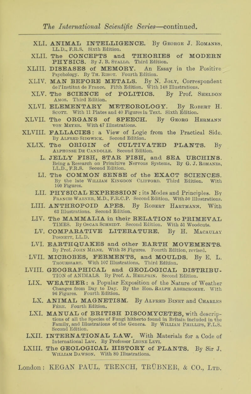 XLI. ANIMAL INTELLIGENCE. By George J. Romanes, LL.D., F.R.S. Sixth Edition. XLII. The CONCEPTS and THEORIES of MODERN PHYSICS. By J. B. Stallo. Third Edition. XLIII. DISEASES of MEMORY. An Essay in the Positive Psychology. By Th. Ribot. Fourth Edition. XLIV. MAN BEFORE METALS. By N. Joly, Correspondent de l’lnstitut de France. Fifth Edition. With 148 Illustrations. XLV. The SCIENCE of POLITICS. By Prof. Sheldon Amos. Third Edition. XLVI. ELEMENTARY METEOROLOGY. By Robert H. Scott. With 11 Plates and 40 Figures in Text. Sixth Edition. XLVII. The ORGANS of SPEECH. By Georg Hermann von Meyer. With 47 Illustrations. XLVIII. FALLACIES: a View of Logic from the Practical Side. By Alfred Sidgwick. Second Edition. XLIX. The ORIGIN of CULTIVATED PLANTS. By Alphonse De Candolle. Second Edition. L. JELLY FISH, STAR FISH, and SEA URCHINS. Being a Research on Primitive Nervous Systems. By G. J. Romanes, LL.D., F.R.S. Second Edition. LI. The COMMON SENSE of the EXACT SCIENCES. By the late William Kingdon Clifford. Third Edition. With 100 Figures. LII. PHYSICAL EXPRESSION : its Modes and Principles. By Francib Warner, M.D., F.R.C.P. Second Edition. With50 Illustrations. LIII. ANTHROPOID APES. By Robert Hartmann. With 63 Illustrations. Second Edition. LIV. The MAMMALIA in their RELATION to PRIMEVAL TIMES. By Oscar Schmidt. Second Edition. With 51 Woodcuts. LV. COMPARATIVE LITERATURE. By H. Macaulay Posnett, LL.D. LVI. EARTHQUAKES and other EARTH MOVEMENTS. By Prof. John Milne. With 38 Figures. Fourth Edition, revised. LVII. MICROBES, FERMENTS, and MOULDS. By E. L. Tkouessart. With 107 Illustrations. Third Edition. LVIII. GEOGRAPHICAL and GEOLOGICAL DISTRIBU- TION of ANIMALS. By Prof. A. Hkilprin. Second Edition. LIX. WEATHER: a Popular Exposition of the Nature of Weather Changes from Day to Day. By the Hon. Ralph Abercromby. With 96 Figures. Fourth Edition. LX. ANIMAL MAGNETISM. By Alfred Binet and Charles Fere. Fourth Edition. LXI. MANUAL of BRITISH DISCOMYCETES, with descrip- tions of all the Species of Fungi hitherto found in Britain included in the Family, and Illustrations of the Genera. By William Phillips, F.L.S. Second Edition. LXII. INTERNATIONAL LAW. With Materials for a Code of International Law. By Professor Leone Levi. LXIII. The GEOLOGICAL HISTORY of PLANTS, By Sir J. William Dawson. With 80 Illustrations.