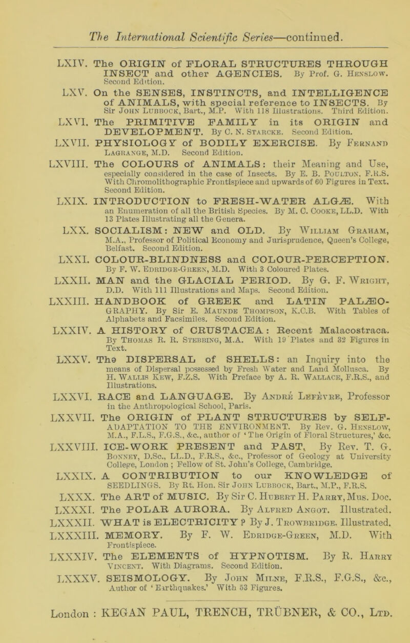 LXIV. The ORIGIN of FLORAL STRUCTURES THROUGH INSECT and other AGENCIES. By Prof. G. Hknslow. Second Edition. LXV. On the SENSES, INSTINCTS, and INTELLIGENCE of ANIMALS, with special reference to INSECTS. By Sir John Lubbock, Bart., M.P. With 118 Illustrations. Third Edition. LXVI. The PRIMITIVE FAMILY in its ORIGIN and DEVELOPMENT. By C. N. Starcke. Second Edition. LXVII. PHYSIOLOGY of BODILY EXERCISE. By Fernand Lagrange, M.D. Second Edition. LXVIII. The COLOURS of ANIMALS: their Meaning and Use, especially considered in the case of Insects. By E. B. Poulton, F.K.S. With Chromolithographic Frontispiece and upwards of 60 Figures in Text. Second Edition. LXIX. INTRODUCTION to FRESH-WATER ALGAE. With an Enumeration of all the British Species. By M. C. Cooke, LL.D. With 13 Plates Illustrating all the Genera. LXX. SOCIALISM: NEW and OLD. By William Graham, M.A., Professor of Political Economy and Jurisprudence, Queen’s College, Belfast. Second Edition. LXXI. COLOUR-BLINDNESS and COLOUR-PERCEPTION. By F. W. Edridge-Green, M.D. With 3 Coloured Plates. LXXII. MAN and the GLACIAL PERIOD. By G. F. Wright, D.D. With 111 Illustrations and Maps. Second Edition. LXXIII. HANDBOOK of GREEK and LATIN PALAEO- GRAPHY. By Sir E. Maunde Thompson, K.C.B. With Tables of Alphabets and Facsimiles. Second Edition. LXXIV. A HISTORY of CRUSTACEA: Recent Malacostraca. By Thomas R. R. Stebbing, M.A. With 19 Plates and 32 Figures in Text. LXXV. The DISPERSAL of SHELLS: an Inquiry into the means of Dispersal possessed by Fresh Water and Land Mollusca. By H. Wallis Kew, F.Z.S. With Preface by A. R. Wallace, F.R.S., and Illustrations. LXXVI. RACE and LANGUAGE. By Andre Lefevre, Professor in the Anthropological School, Paris. LXXVII. The ORIGIN of PLANT STRUCTURES by SELF- ADAPTATION TO THE ENVIRONMENT. By Rev. G. Henslow, M.A., F.L.S., F.G.S., &c., author of ‘ The Origin of Floral Structures,’ &c. LXXVIII. ICE-WORK PRESENT and PAST, By Rev. T. G. Bonnev, D.Sc., LL.D., F.R.S., &c., Professor of Geology at University College, London ; Fellow of St. John’s College, Cambridge. LXXIX. A CONTRIBUTION to our KNOWLEDGE of SEEDLINGS. By Rt. Hon. Sir John Lubbock, Bart., M.P., F.R.S. LXXX. The ART of MUSIC. By Sir C. Hubert H. Parry, Mus. Doc. LXXXI. The POLAR AURORA. By Alfred Angot. Illustrated. LXXXII. WHAT is ELECTRICITY ? By J. Trowbridge. Illustrated. LXXXIII. MEMORY. By F. W. Edridge-Green, M.D. With Frontispiece. LXXXIV. The ELEMENTS of HYPNOTISM. By R. Harr? Vincent. With Diagrams. Second Edition. LXXXV. SEISMOLOGY. By John Milne, F.R.S., F.G.S., &c., Author of ‘ Earthquakes.’ With 53 Figures.