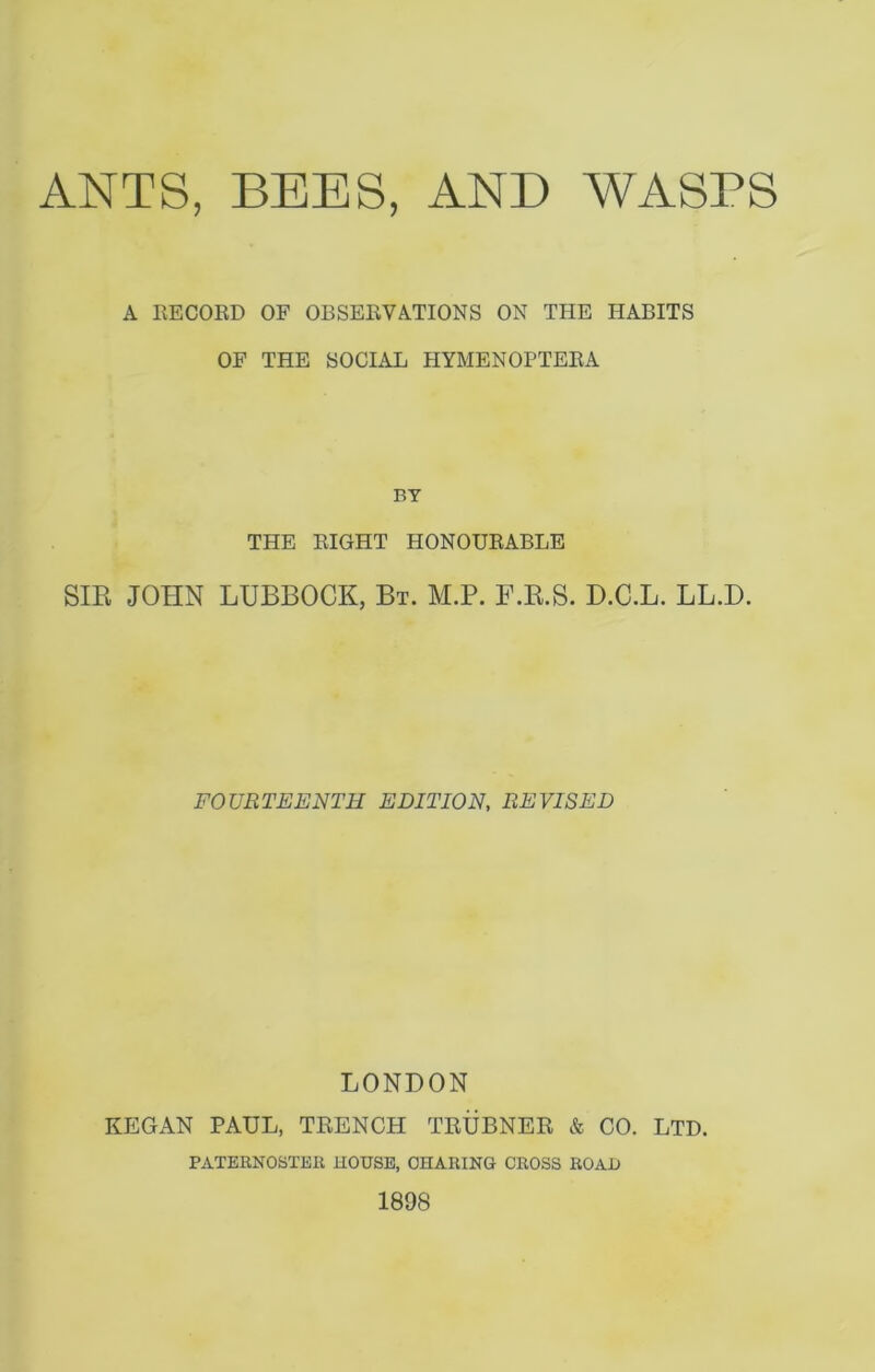 ANTS, BEES, AND WASPS A RECORD OF OBSERVATIONS ON THE HABITS OF THE SOCIAL HYMENOPTERA BY THE RIGHT HONOURABLE SIR JOHN LUBBOCK, Bt. M.P. F.R.S. D.C.L. LL.D. FOURTEENTH EDITION, REVISED LONDON REGAN PAUL, TRENCH TRUBNER & CO. LTD. PATERNOSTER HOUSE, CHARING CROSS ROAD 1898