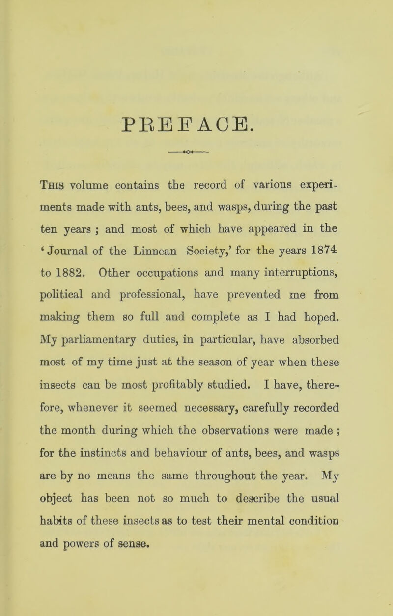 PBEE ACE. -•O This volume contains the record of various experi- ments made with ants, bees, and wasps, during the past ten years ; and most of which have appeared in the ‘Journal of the Linnean Society,’ for the years 1874 to 1882. Other occupations and many interruptions, political and professional, have prevented me from making them so full and complete as I had hoped. My parliamentary duties, in particular, have absorbed most of my time just at the season of year when these insects can be most profitably studied. I have, there- fore, whenever it seemed necessary, carefully recorded the month during which the observations were made ; for the instincts and behaviour of ants, bees, and wasps are by no means the same throughout the year. My object has been not so much to describe the usual habits of these insects as to test their mental condition and powers of sense.