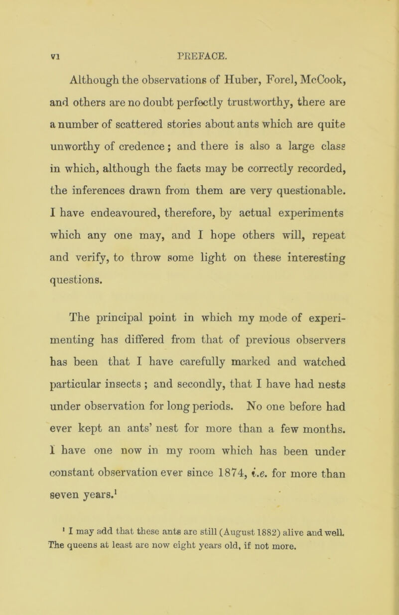 Although the observations of Huber, Forel, McCook, and others are no doubt perfectly trustworthy, there are a number of scattered stories about ants which are quite unworthy of credence; and there is also a large class in which, although the facts may be correctly recorded, the inferences drawn from them are very questionable. I have endeavoured, therefore, by actual experiments which any one may, and I hope others will, repeat and verify, to throw some light on these interesting questions. The principal point in which my mode of experi- menting has differed from that of previous observers has been that I have carefully marked and watched particular insects ; and secondly, that I have had nests under observation for long periods. No one before had ever kept an ants’ nest for more than a few months. 1 have one now in my room which has been under constant observation ever since 1874, i.e. for more than seven years.1 1 I may add that these ants are still (August 1882) alive and welL The queens at least are now eight years old, if not more.