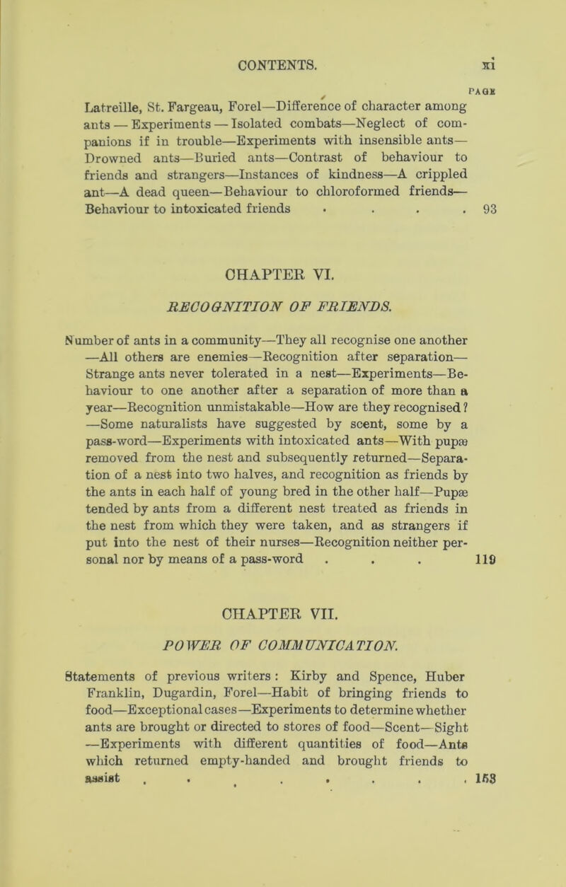 PAGH / Latreille, St. Fargeau, Forel—Difference of character among ants — Experiments — Isolated combats—Neglect of com- panions if in trouble—Experiments with insensible ants— Drowned ants—Buried ants—Contrast of behaviour to friends and strangers—Instances of kindness—A crippled ant—A dead queen—Behaviour to chloroformed friends— Behaviour to intoxicated friends . . . .93 CHAPTER VI. RECOGNITION OF FRIENDS. Number of ants in a community—They all recognise one another —All others are enemies—Recognition after separation— Strange ants never tolerated in a nest—Experiments—Be- haviour to one another after a separation of more than a year—Recognition unmistakable—How are they recognised ? —Some naturalists have suggested by scent, some by a pass-word—Experiments with intoxicated ants—With pup® removed from the nest and subsequently returned—Separa- tion of a nest into two halves, and recognition as friends by the ants in each half of young bred in the other half—Pup® tended by ants from a different nest treated as friends in the nest from which they were taken, and as strangers if put into the nest of their nurses—Recognition neither per- sonal nor by means of a pass-word . . . 119 CHAPTER VII. POWER. OF COMMUNICATION. Statements of previous writers : Kirby and Spence, Huber Franklin, Dugardin, Forel—Habit of bringing friends to food—Exceptional cases—Experiments to determine whether ants are brought or directed to stores of food—Scent—Sight —Experiments with different quantities of food—Ants which returned empty-handed and brought friends to assist ....... 153