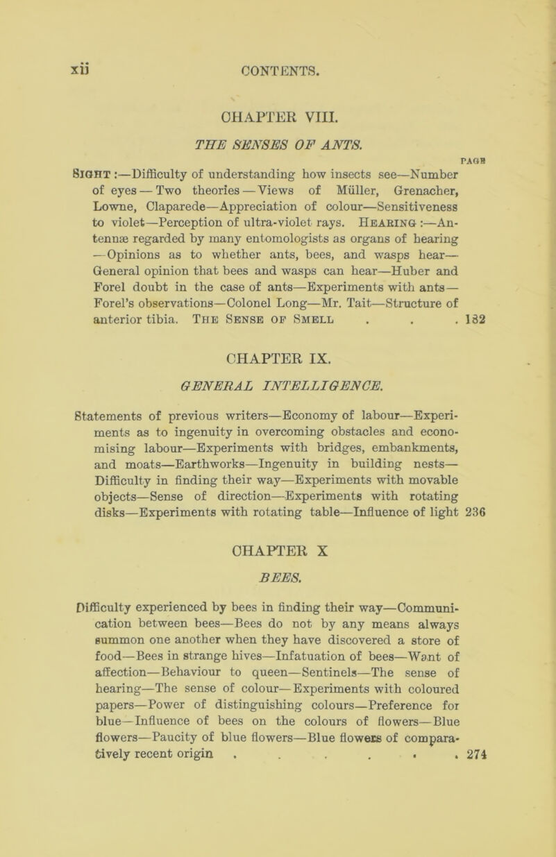 CHAPTER VIII. THE SENSES OF ANTS. PAOB Sight :—Difficulty of understanding how insects see—Number of eyes — Two theories — Views of Muller, Grenacher, Lowne, Claparede—Appreciation of colour—Sensitiveness to violet—Perception of ultra-violet rays. Hearing :—An- tennas regarded by many entomologists as organs of hearing —Opinions as to whether ants, bees, and wasps hear— General opinion that bees and wasps can hear—Huber and Forel doubt in the case of ants—Experiments with ants — Forel’s observations—Colonel Long—Mr. Tait—Structure of anterior tibia. The Sense of Smell . . . 182 CHAPTER IX. GENERAL INTELLIGENCE. Statements of previous writers—Economy of labour—Experi- ments as to ingenuity in overcoming obstacles and econo- mising labour—Experiments with bridges, embankments, and moats—Earthworks—Ingenuity in building nests— Difficulty in finding their way—Experiments with movable objects—Sense of direction—Experiments with rotating disks—Experiments with rotating table—Influence of light 236 CHAPTER X BEES. Difficulty experienced by bees in finding their way—Communi- cation between bees—Bees do not by any means always summon one another when they have discovered a store of food—Bees in strange hives—Infatuation of bees—Want of affection—Behaviour to queen—Sentinels—The sense of hearing—The sense of colour—Experiments with coloured papers—Power of distinguishing colours—Preference for blue—Influence of bees on the colours of flowers—Blue flowers—Paucity of blue flowers—Blue flowers of compara- tively recent origin . .... 274