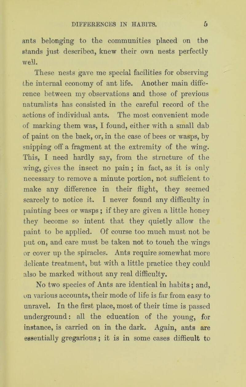 DIFFERENCES IN HABITS. ants belonging to the communities placed on the stands just described, knew their own nests perfectly well. These nests gave me special facilities for observing the internal economy of ant life. Another main diffe- rence between my observations and those of previous naturalists has consisted in the careful record of the actions of individual ants. The most convenient mode of marking them was, I found, either with a small dab of paint on the back, or, in the case of bees or wasps, by snipping off a fragment at the extremity of the wing. This, I need hardly say, from the structure of the wing, gives the insect no pain ; in fact, as it is only necessary to remove a minute portion, not sufficient to make any difference in their flight, they seemed scarcely to notice it. I never found any difficulty in painting bees or wasps ; if they are given a little honey they become so intent that they quietly allow the paint to be applied. Of course too much must not be put on, and care must be taken not to touch the wings or cover up the spiracles. Ants require somewhat more delicate treatment, but with a little practice they could also be marked without any real difficulty. No two species of Ants are identical in habits; and, on various accounts, their mode of life is far from easy to unravel. In the first place, most of their time is passed underground: all the education of the young, for instance, is carried on in the dark. Again, ants are essentially gregarious; it is in some cases difficult to