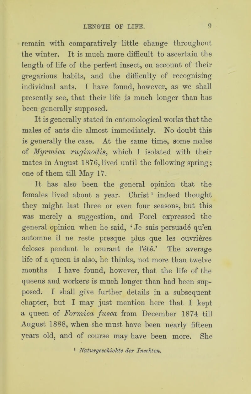 remain with comparatively little change throughout the winter. It is much more difficult to ascertain the length of life of the perfect insect, on account of their gregarious habits, and the difficulty of recognising individual ants. I have found, however, as we shall presently see, that their life is much longer than has been generally supposed. It is generally stated in entomological works that the males of ants die almost immediately. No doubt this is generally the case. At the same time, some males of Myrmica ruginodis, which I isolated with their mates in August 1876, lived until the following spring; one of them till May 17. It has also been the general opinion that the females lived about a year. Christ1 indeed thought they might last three or even four seasons, hut this was merely a suggestion, and Forel expressed the general opinion when he said, { Je suis persuade qu’en automne il ne reste presque plus que les ouvri&res ecloses pendant le courant de l’ete.’ The average life of a queen is also, he thinks, not more than twelve months I have found, however, that the life of the queens and workers is much longer than had been sup- posed. I shall give further details in a subsequent chapter, but I may just mention here that I kept a queen of Formica fusca from December 1874 till August 1888, when she must have beeu nearly fifteen years old, and of course may have been more. She 1 Naturgeschichte der Tnsehten.