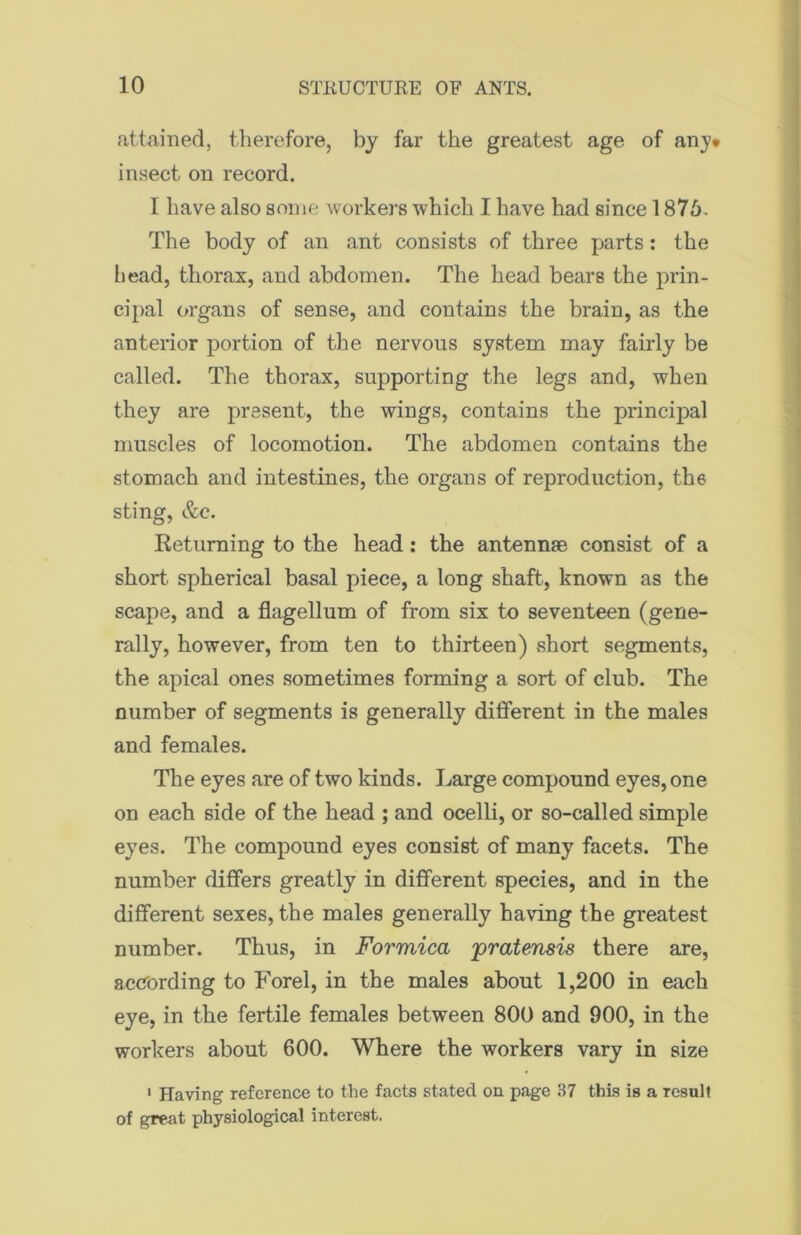 attained, therefore, by far the greatest age of any* insect on record. I have also some workers which I have had since 1876. The body of an ant consists of three parts: the head, thorax, and abdomen. The head bears the prin- cipal organs of sense, and contains the brain, as the anterior portion of the nervous system may fairly be called. The thorax, supporting the legs and, when they are present, the wings, contains the principal muscles of locomotion. The abdomen contains the stomach and intestines, the organs of reproduction, the sting, &c. Returning to the head: the antennae consist of a short spherical basal piece, a long shaft, known as the scape, and a flagellum of from six to seventeen (gene- rally, however, from ten to thirteen) short segments, the apical ones sometimes forming a sort of club. The number of segments is generally different in the males and females. The eyes are of two kinds. Large compound eyes, one on each side of the head ; and ocelli, or so-called simple eyes. The compound eyes consist of many facets. The number differs greatly in different species, and in the different sexes, the males generally having the greatest number. Thus, in Formica pratensis there are, according to Forel, in the males about 1,200 in each eye, in the fertile females between 800 and 900, in the workers about 600. Where the workers vary in size 1 Having reference to the facts stated on page 37 this is a result of great physiological interest.