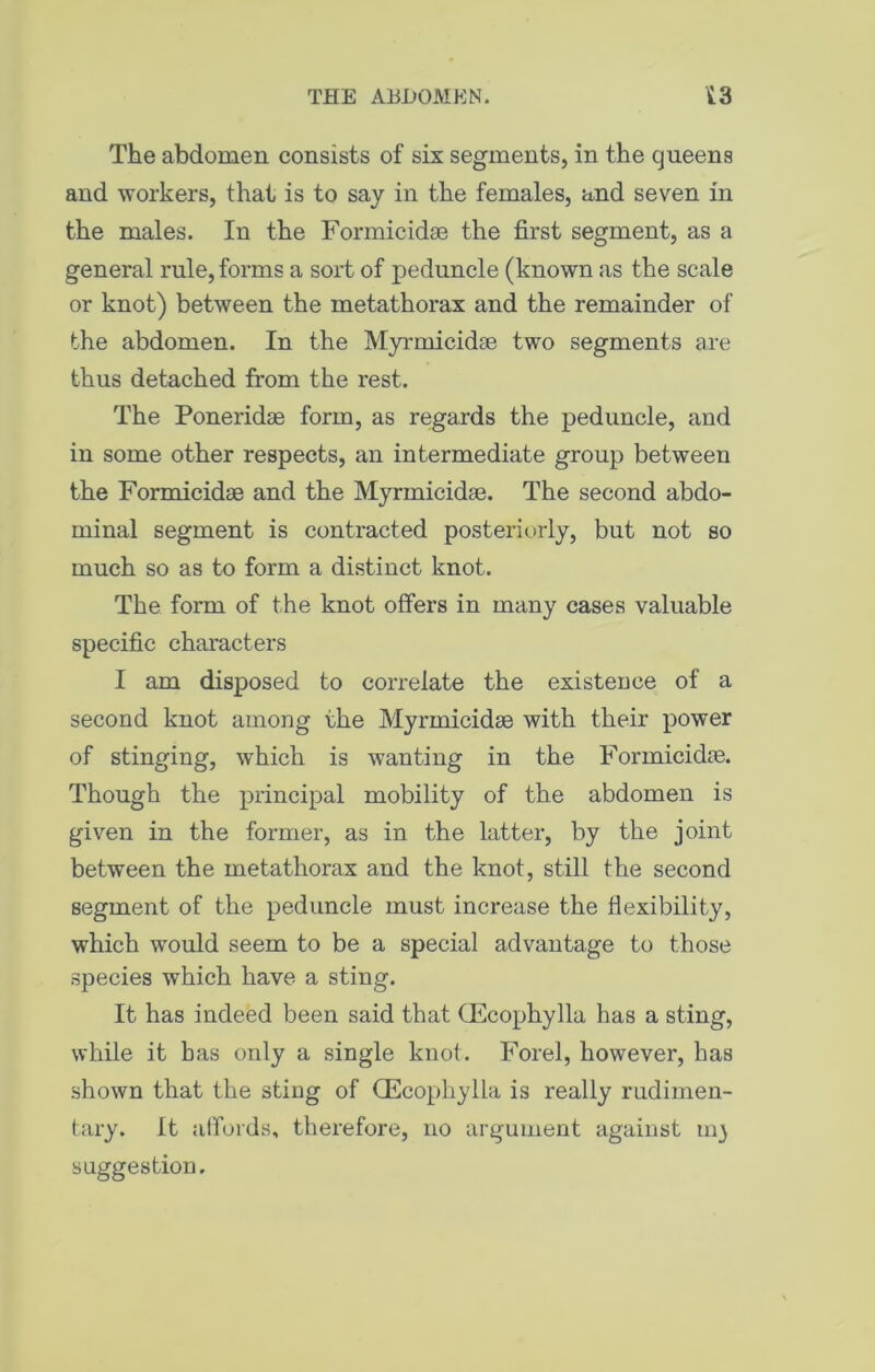 THE ABDOMEN. ii.3 The abdomen consists of six segments, in the queens and workers, that is to say in the females, and seven in the males. In the Formicidse the first segment, as a general rule, forms a sort of peduncle (known as the scale or knot) between the metathorax and the remainder of the abdomen. In the Myrmicidse two segments are thus detached from the rest. The Poneridse form, as regards the peduncle, and in some other respects, an intermediate group between the Formicidse and the Myrmicidse. The second abdo- minal segment is contracted posteriorly, but not so much so as to form a distinct knot. The form of the knot offers in many cases valuable specific characters I am disposed to correlate the existence of a second knot among the Myrmicidse with their power of stinging, which is wanting in the Formicidse. Though the principal mobility of the abdomen is given in the former, as in the latter, by the joint between the metathorax and the knot, still the second segment of the peduncle must increase the flexibility, which would seem to be a special advantage to those species which have a sting. It has indeed been said that (Ecophylla has a sting, while it has only a single knot. Forel, however, has shown that the sting of (Ecophylla is really rudimen- tary. It affords, therefore, no argument against 1113 suggestion.