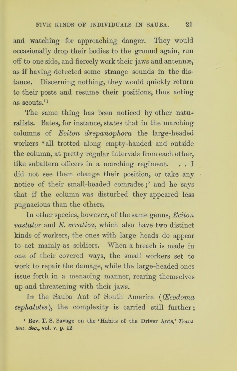 and watching for approaching danger. They would occasionally drop their bodies to the ground again, run off to one side, and fiercely work their jaws and antennae, as if having detected some strange sounds in the dis- tance. Discerning nothing, they would quickly return to their posts and resume their positions, thus acting as scouts.’1 The same thing has been noticed by other natu- ralists. Bates, for instance, states that in the marching columns of Eciton drepano'phora the large-headed workers ‘all trotted along empty-handed and outside the column, at pretty regular intervals from each other, like subaltern officers in a marching regiment. . . I did not see them change their position, or take any notice of their small-headed comrades;’ and he says that if the column was disturbed they appeared less pugnacious than the others. In other species, however, of the same genus, Eciton vastator and E. errcitica, which also have two distinct kinds of workers, the ones with large heads do appear to act mainly as soldiers. When a breach is made in one of their covered ways, the small workers set to work to repair the damage, while the large-headed ones issue forth in a menacing manner, rearing themselves up and threatening with their jaws. In the Sauba Ant of South America ((Ecodoma cephalotes), the complexity is carried still further; 1 Rev. T. S. Savage on the ‘ Habits of the Driver Ants,’ Trans, hint Hoc., vol. v. p. 12.