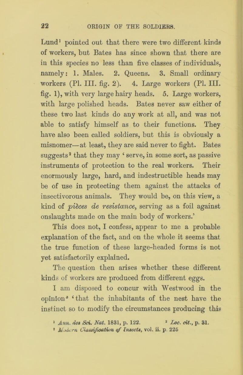 Lund1 pointed out that there were two different kinds of workers, but Bates has since shown that there are in this species no less than five classes of individuals, namely: 1. Males. 2. Queens. 3. Small ordinary workers (PI. III. fig. 2). 4. Large workers (PI. III. fig. 1), with very large hairy heads. 5. Large workers, with large polished heads. Bates never saw either of these two last kinds do any work at all, and was not able to satisfy himself as to their functions. They have also been called soldiers, but this is obviously a misnomer—at least, they are said never to fight. Bates suggests2 that they may ‘ serve, in some sort, as passive instruments of protection to the real workers. Their enormously large, hard, and indestructible heads may be of use in protecting them against the attacks of insectivorous animals. They would be, on this view, a kind of pieces de resistance, serving as a foil against onslaughts made on the main body of workers.’ This does not, I confess, appear to me a probable explanation of the fact, and on the whole it seems that the true function of these large-headed forms is not yet satisfactorily explained. The question then arises whether these different kinds of workers are produced from different eggs. I am disposed to concur with Westwood in the opinion* ‘that the inhabitants of the nest have the instinct so to modify the circumstances producing this • Ann. /les Sci. Nat. 1831, p. 122. * Loc. cit., p. 31. * Modern Classification qf Insects, vol. ii. p. 226