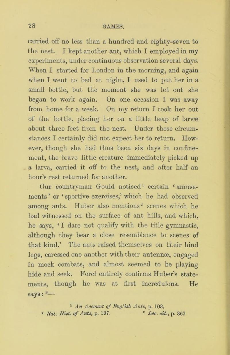 carried off no less than a hundred and eighty-seven to the nest. I kept another ant, which I employed in my experiments, under continuous observation several days. When I started for London in the morning, and again when I went to bed at night, I used to put her in a small bottle, but the moment she was let out she began to work again. On one occasion I was away from home for a week. On my return I took her out of the bottle, placing her on a little heap of larvae about three feet from the nest. Under these circum- stances I certainly did not expect her to return. How- ever, though she had thus been six days in confine- ment, the brave little creature immediately picked up a larva, carried it off to the nest, and after half an hour’s rest returned for another. Our countryman Gould noticed1 certain ‘ amuse- ments ’ or ‘ sportive exercises,’ which he had observed among ants. Huber also mentions2 scenes which he had witnessed on the surface of ant hills, and which, he says, ‘ I dare not qualify with the title gymnastic, although they bear a close resemblance to scenes of that kind.’ The ants raised themselves on their hind legs, caressed one another with their antennas, engaged in mock combats, and almost seemed to be playing hide and seek. Forel entirely confirms Huber’s state- ments, though he was at first incredulous. He says:3— 1 An Account of English Ants, p. 103. * Nat. Hist, of Ants, p. 197. * Loc. cit., p. 367