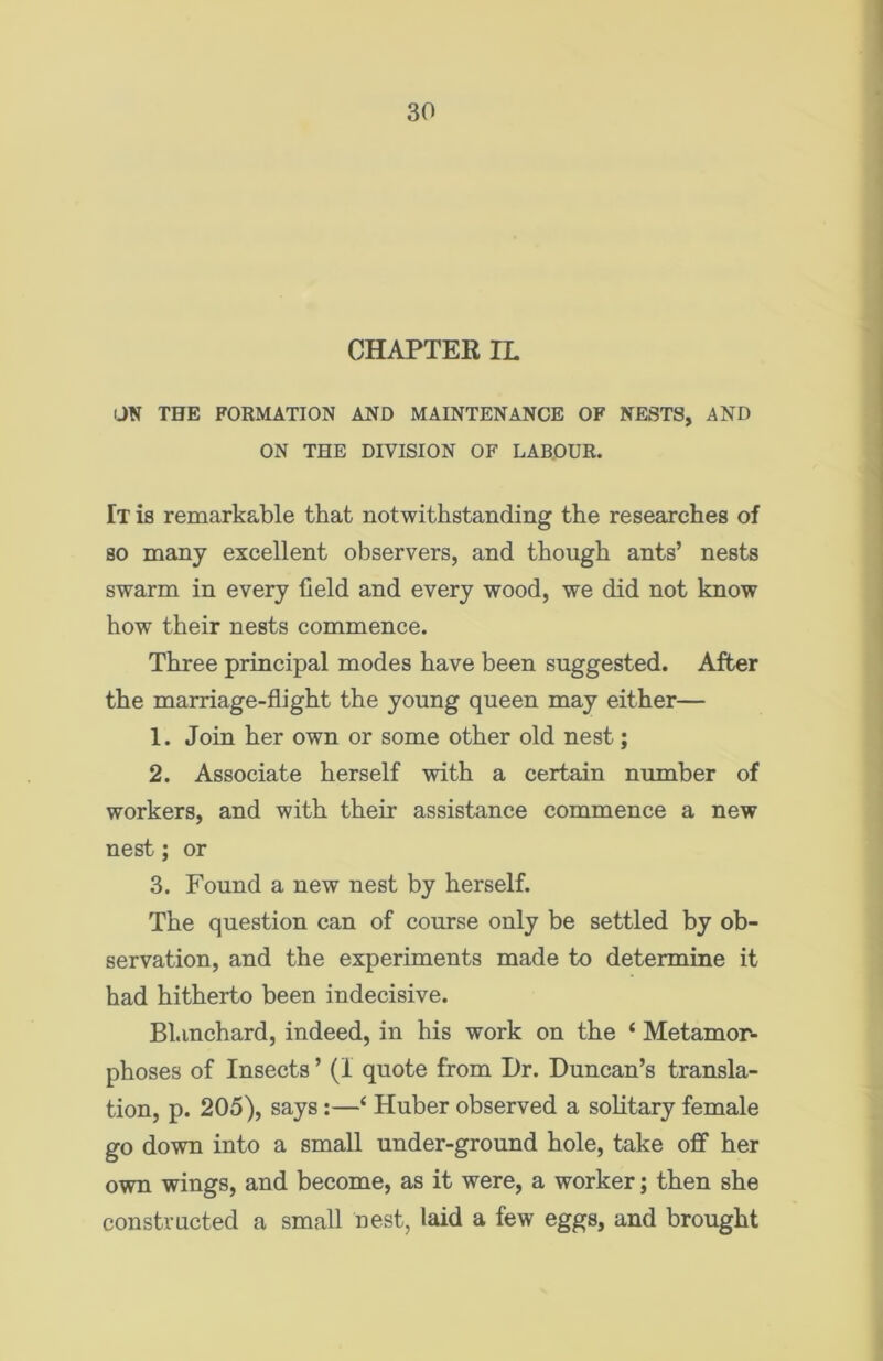 CHAPTER IL UN THE FORMATION AND MAINTENANCE OF NESTS, AND ON THE DIVISION OF LABOUR. Tt is remarkable that notwithstanding the researches of so many excellent observers, and though ants’ nests swarm in every field and every wood, we did not know how their nests commence. Three principal modes have been suggested. After the marriage-flight the young queen may either— 1. Join her own or some other old nest; 2. Associate herself with a certain number of workers, and with their assistance commence a new nest; or 3. Found a new nest by herself. The question can of course only be settled by ob- servation, and the experiments made to determine it had hitherto been indecisive. Blanchard, indeed, in his work on the ‘ Metamor- phoses of Insects ’ (1 quote from Dr. Duncan’s transla- tion, p. 205), says:—£ Huber observed a solitary female go down into a small under-ground hole, take off her own wings, and become, as it were, a worker; then she constructed a small nest, laid a few eggs, and brought