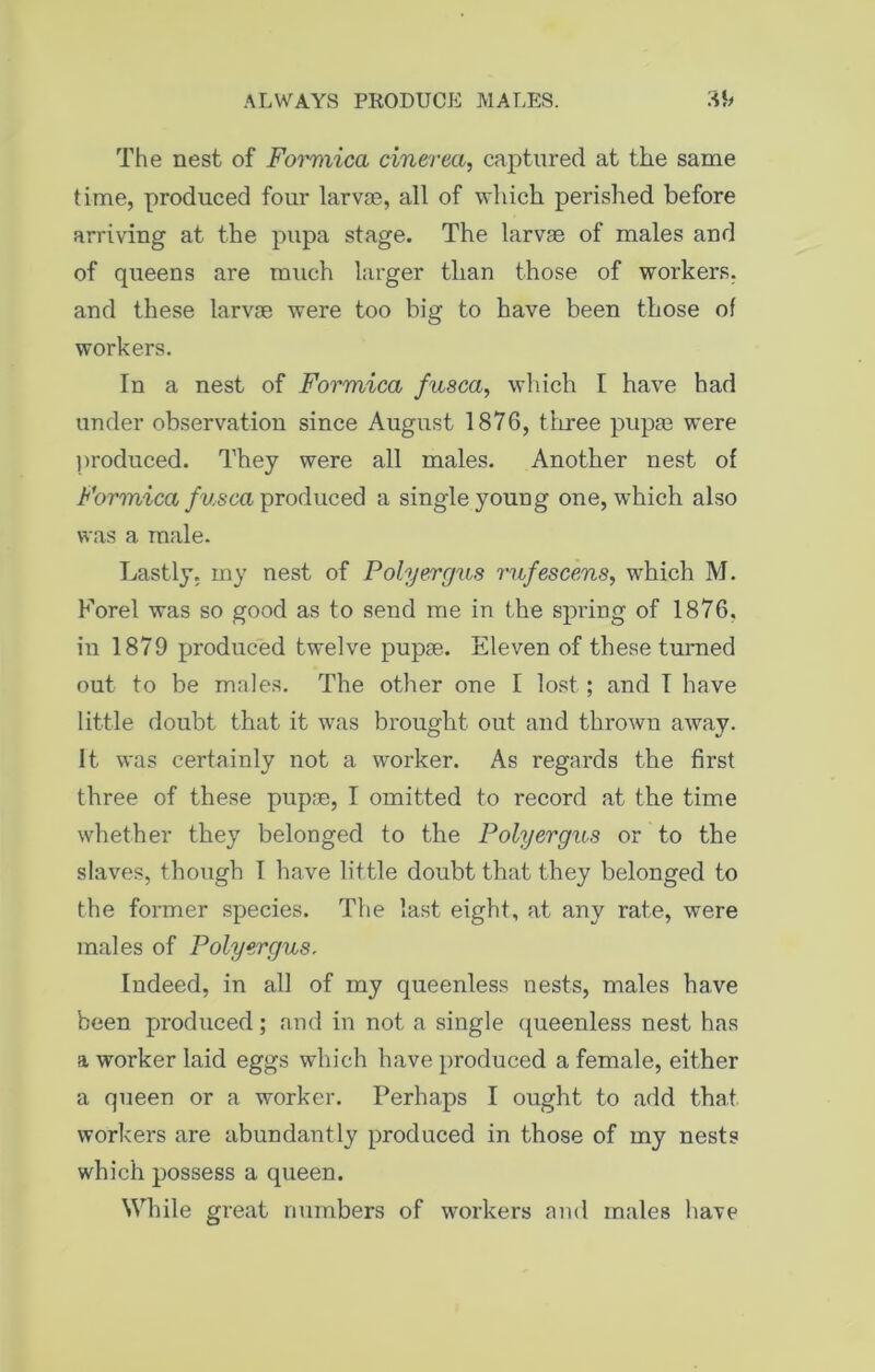 The nest of Formica cinerea, captured at the same time, produced four larvas, all of which perished before arriving at the pupa stage. The larvae of males and of queens are much larger than those of workers, and these larvae were too big to have been those of workers. In a nest of Formica fusca, which I have had under observation since August 1876, three pupa3 were produced. They were all males. Another nest of Formica fusca produced a single young one, which also was a male. Lastly, my nest of Polyergus rufescens, which M. Forel was so good as to send me in the spring of 1876, in 1879 produced twelve pupae. Eleven of these turned out to be males. The other one I lost ; and I have little doubt that it was brought out and thrown away. It was certainly not a worker. As regards the first three of these pupae, I omitted to record at the time whether they belonged to the Polyergus or to the slaves, though I have little doubt that they belonged to the former species. The last eight, at any rate, were males of Polyergus. Indeed, in all of my queenless nests, males have been produced; and in not a single queenless nest has a worker laid eggs which have produced a female, either a queen or a worker. Perhaps I ought to add that workers are abundantly produced in those of my nests which possess a queen. While great numbers of workers and males have