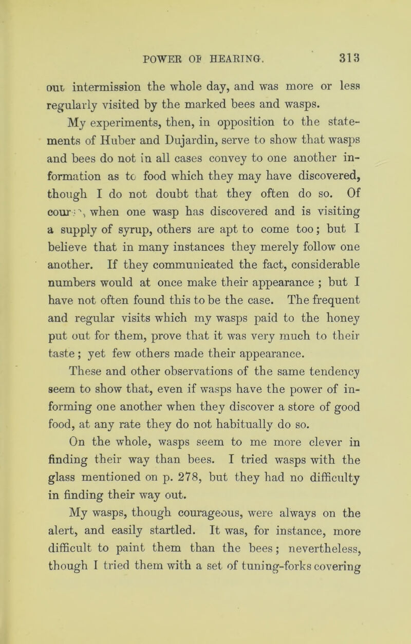 out intermission the whole day, and was more or less regularly visited by the marked bees and wasps. My experiments, then, in opposition to the state- ments of Huber and Dujardin, serve to show that wasps and bees do not in all cases convey to one another in- formation as to food which they may have discovered, though I do not doubt that they often do so. Of cour 'V, when one wasp has discovered and is visiting a supply of syrup, others are apt to come too; but I believe that in many instances they merely follow one another. If they communicated the fact, considerable numbers would at once make their appearance ; but I have not often found this to be the case. The frequent and regular visits which my wasps paid to the honey put out for them, prove that it was very much to their taste ; yet few others made their appearance. These and other observations of the same tendency seem to show that, even if wasps have the power of in- forming one another when they discover a store of good food, at any rate they do not habitually do so. On the whole, wasps seem to me more clever in finding their way than bees. I tried wasps with the glass mentioned on p. 278, but they had no difficulty in finding their way out. My wasps, though courageous, were always on the alert, and easily startled. It was, for instance, more difficult to paint them than the bees; nevertheless, though I tried them with a set of tuning-forks covering