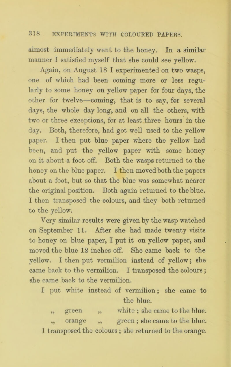 almost immediately went to t-he honey. In a similar manner I satisfied myself that she could see yellow. Again, on August 18 1 experimented on two wasps, one of which had been coming more or less regu- larly to some honey on yellow paper for four days, the other for twelve—coming, that is to say, for several days, the whole day long, and on all the others, with two or three exceptions, for at least three hours in the day. Both, therefore, had got well used to the yellow paper. I then put blue paper where the yellow had been, and put the yellow paper with some honey on it about a foot off. Both the wasps returned to the honey on the blue paper. I then moved both the papers about a foot, but so that the blue was somewhat nearer the original position. Both again returned to the blue. I then transposed the colours, and they both returned to the yellow. Very similar results were given by the wasp watched on September 11. After she had made twenty visits to honey on blue paper, I put it on yellow paper, and moved the blue 12 inches off. She came back to the yellow. I then put vermilion instead of yellow; she came back to the vermilion. I transposed the colours ; she came back to the vermilion. I put white instead of vermilion; she came to the blue. „ green „ white ; she came to the blue. „ orange „ green ; she came to the blue. L transposed the colours ; she returned to the orange.