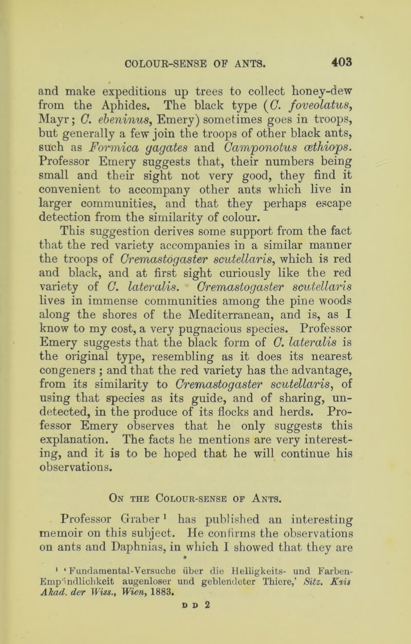 and make expeditions up trees to collect honey-dew from the Aphides. The black type {G. foveolcitus, Mayr; G. ebeninus, Emery) sometimes goes in troops, but generally a few join the troops of other black ants, such as Formica gagates and Camponotus cethiops. Professor Emery suggests that, their numbers being small and their sight not very good, they find it convenient to accompany other ants which live in larger communities, and that they perhaps escape detection from the similarity of colour. This suggestion derives some support from the fact that the red variety accompanies in a similar manner the troops of Cremastogaster scutellaris, which is red and black, and at first sight curiously like the red variety of G. lateralis. Cremastog aster scutellaris lives in immense communities among the pine woods along the shores of the Mediterranean, and is, as I know to my cost, a very pugnacious species. Professor Emery suggests that the black form of G. lateralis is the original type, resembling as it does its nearest congeners ; and that the red variety has the advantage, from its similarity to Cremastogaster scutellaris, of using that species as its guide, and of sharing, un- detected, in the produce of its flocks and herds. Pro- fessor Emery observes that he only suggests this explanation. The facts he mentions are very interest- ing, and it is to be hoped that he will continue his observations. On the Colour-sense of Ants. Professor Graber1 has published an interesting memoir on this subject. He confirms the observations on ants and Daphnias, in which 1 showed that they are 1 ‘ Fundamental-Versuche liber die llelligkeits- und Farben- Emp'i ndliohkeit augenloser und geblendeter Thiere,’ Sitz. Kzis Akad. der Wiss., Wien, 1883. D D 2