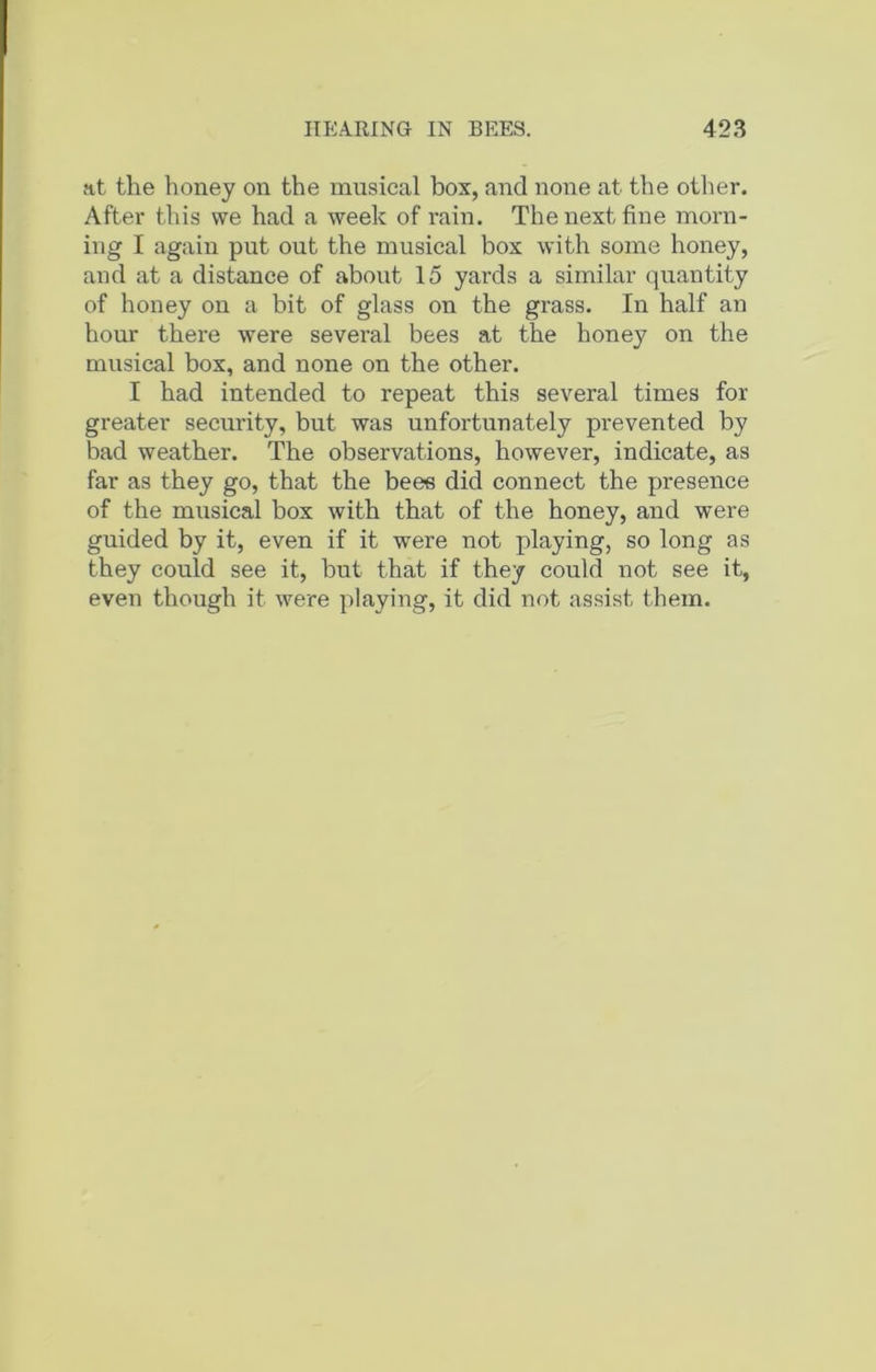 at the honey on the musical box, and none at the other. After this we had a week of rain. The next fine morn- ing I again put out the musical box with some honey, and at a distance of about 15 yards a similar quantity of honey on a bit of glass on the grass. In half an hour there were several bees at the honey on the musical box, and none on the other. I had intended to repeat this several times for greater security, but was unfortunately prevented by bad weather. The observations, however, indicate, as far as they go, that the bees did connect the presence of the musical box with that of the honey, and were guided by it, even if it were not playing, so long as they could see it, but that if they could not see it, even though it were playing, it did not assist them.