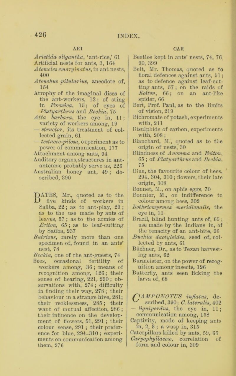 ART CAR Aristida oligantka, ‘ant-rice,’ G1 Artificial nests for ants, 3, 164 Atemeles emarginatns, in ant nests, 400 Ateuchus pilularius, anecdote of, 154 Atrophy of the imaginal discs of the ant-workers, 12; of sting in Formica, 15; of eyes of Plutyarthrus and Bec/da, 75 Atta bar bar a, the eye in, 11; variety of workers among, 19 — structor, its treatment of col- lected grain, 61 — testaceo-pilosa, experiment as to power of communication, 177 Attachment among ants, 94 Auditory organs,structures in ant- antennas probably serve as, 226 Australian honey ant, 49; de- scribed, 390 BATES, Mr., quoted as to the five kinds of workers in Saiiba, 22; as to ant-play, 29 ; as to the use made by ants of leaves, 57 ; as to the armies of Eciton, 65 ; as to leaf-cutting by Saiiba, 237 Batrisus, rarely more than one specimen of, found in an ants’ nest, 78 Beckia, one of the ant-guests, 74 Bees, occasional fertility of workers among, 36 ; means of recognition among, 126; their sense of hearing, 221, 290 ; ob- servations with, 274 ; difficulty in finding their way, 278 ; their behaviour in a strange hive, 281; their recklessness, 285; their want of mutual affection, 286 ; their influence on the develop- ment of flowers, 51, 291 ; their colour sense, 291 ; their prefer- ence for blue, 294-310 ; experi- ments on communication among them, 276 Beetlos kept in ants’ nests, 74, 76 90, 399 Belt, Mr. Thomas, quoted as to floral defences against ants, 51; as to defence against leaf-cut- ting ants, 57; on the raids of Eciton, 66; on an ant-like spider, 66 Bert, Prof. Paul, as to the limits of vision, 219 Bichromate of potash, experiments with, 211 Bisulphide of carbon, experiments with, 208 ; Blanchard, M., quoted as to the origin of nests, 30 Blindness of Anomma and Briton, 65 ; of Platyarthrus and Beckia, 75 Blue, the favourite colour of Lees, 294, 304, 310; flowers, their late origin, 308 Bonnet, M., on aphis eggs, 70 Bonnier, M., on indifference to colour among bees, 302 Bothriomyrmcx meridionalis, the eye in, 11 Brazil, blind hunting ants of, 65 ; use made by the Indians in, of the tenacity of an ant-bite, 96 Buckles daotyloides, seed of, col- lected by ants, 61 Buchner, Dr., as to Texan harvest- ing ants, 62 Burmeister, on the power of recog- nition among insects, 126 Butterfly, ants seen licking the larva of, 68 nAMPONOTUS inflatus, de- scribed, 390; C. lateralis, 402 — ligniperdus, the eye in, 11 ; communication among, 158 Captivity, mode of keeping ants in, 2, 3 ; a wasp in, 315 Caterpillars killed by ants, 59, 65 Ccuryophyllacece, correlation of form and colour in, 309