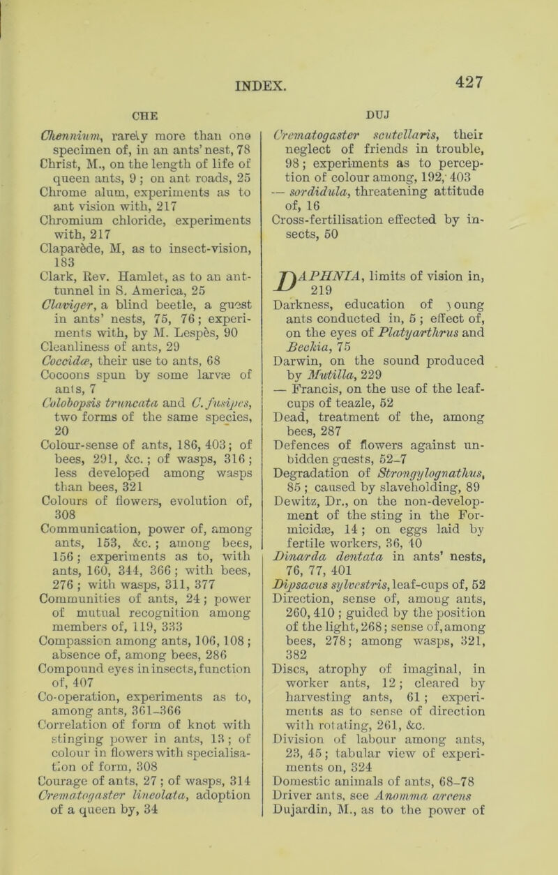 CHE Chenmvm, rarely more than one specimen of, in an ants’nest, 78 Christ, M., on the length of life of queen ants, 9 ; on ant roads, 25 Chrome alum, experiments as to ant vision with, 217 Chromium chloride, experiments with, 217 Claparede, M, as to insect-vision, 183 Clark, Rev. Hamlet, as to an ant- tunnel in S, America, 25 Claviger, a blind beetle, a guest in ants’ nests, 75, 76; experi- ments with, by M. Lespes, 90 Cleanliness of ants, 29 Coccidce, their use to ants, 68 Cocoons spun by some larvm of ants, 7 Colobopsis truncata and C. ftmpes, two forms of the same species, 20 Colour-sense of ants, 186, 403; of bees, 291, &c.; of wasps, 316; less developed among wasps than bees, 321 Colours of flowers, evolution of, 308 Communication, power of, among ants, 153, &c. ; among bees, 156; experiments as to, with ants, 160, 344, 366; with bees, 276 ; with wasps, 311, 377 Communities of ants, 24; power of mutual recognition among members of, 119, 333 Compassion among ants, 106,108 ; absence of, among bees, 286 Compound eyes in insects, function of, 407 Co-operation, experiments as to, among ants, 361-366 Correlation of form of knot with stinging power in ants, 13 ; of colour in flowers with specialisa- tion of form, 308 Courage of ants, 27 ; of wasps, 314 Crematogaster lineolata, adoption of a queen by, 34 DUJ Crematog aster scutellaris, their neglect of friends in trouble, 98; experiments as to percep- tion of colour among, 192,' 403 — sordidula, threatening attitude of, 16 Cross-fertilisation effected by in- sects, 50 APHNIA, limits of vision in, 219 Darkness, education of } oung ants conducted in, 5 ; effect of, on the eyes of Platyarthrus and JBeekia, 75 Darwin, on the sound produced by Mutilla, 229 — Francis, on the use of the leaf- cups of teazle, 52 Dead, treatment of the, among bees, 287 Defences of flowers against un- bidden guests, 52-7 Degradation of Strongylograthus, 85 ; caused by slaveholding, 89 Dewitz, Dr., on the non-develop- ment of the sting in the For- micidre, 14; on eggs laid by fertile workers, 36, 40 Dinarda dentata in ants’ nests, 76, 77, 401 Dipsacus sylvestris, leaf-cnps of, 52 Direction, sense of, among ants, 260,410 ; guided by the position of the light, 268; sense of, among bees, 278; among wasps, 321, 382 Discs, atrophy of imaginal, in worker ants, 12; cleared by harvesting ants, 61 ; experi- ments as to sense of direction with rotating, 261, &c. Division of labour among ants, 23, 45; tabular view of experi- ments on, 324 Domestic animals of ants, 68-78 Driver ants, see Anomma areens Dujardin, M., as to the power of