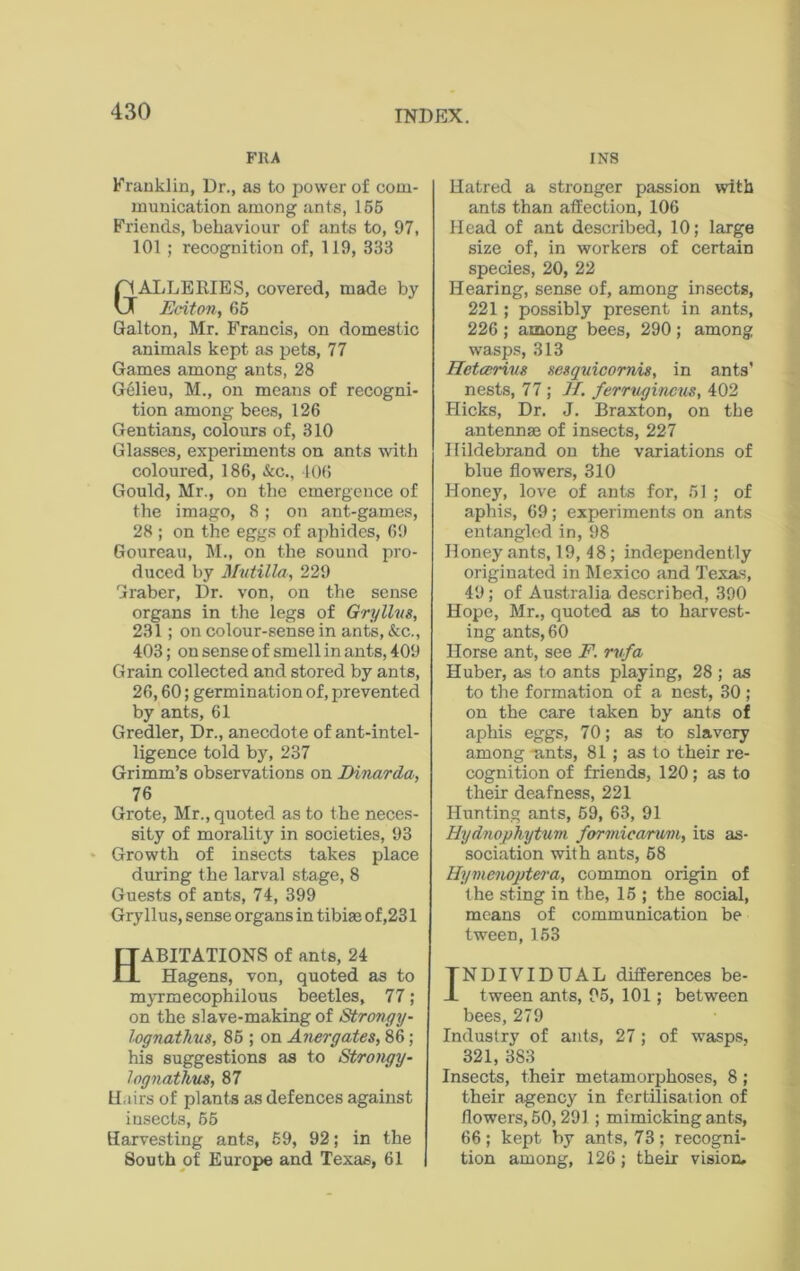 FRA Franklin, Dr., as to power of com- munication among ants, 155 Friends, behaviour of ants to, 97, 101 ; recognition of, 119, 333 GALLERIES, covered, made by Eciton, 65 Galton, Mr. Francis, on domestic animals kept as pets, 77 Games among ants, 28 Gelieu, M., on means of recogni- tion among bees, 126 Gentians, colours of, 310 Glasses, experiments on ants with coloured, 186, &c., 106 Gould, Mr., on the emergence of the imago, 8 ; on ant-games, 28 ; on the eggs of aphides, 69 Goureau, M., on the sound pro- duced by Mutilla, 229 Graber, Dr. von, on the sense organs in the legs of Gryllvs, 231 ; on colour-sense in ants, &c., 403; on sense of smell in ants, 409 Grain collected and stored by ants, 26,60; germination of, prevented by ants, 61 Gredler, Dr., anecdote of ant-intel- ligence told by, 237 Grimm’s observations on Dinarda, 76 Grote, Mr., quoted as to the neces- sity of morality in societies, 93 Growth of insects takes place during the larval stage, 8 Guests of ants, 74, 399 Gryllus, sense organs in tibia; of ,231 ABITATIONS of ants, 24 Hagens, von, quoted as to myrmecophilous beetles, 77; on the slave-making of Strongy- lognathus, 85 ; on Anergates, 86; his suggestions as to Strongy- lognathus, 87 Hairs of plants as defences against insects, 55 Harvesting ants, 59, 92; in the South of Europe and Texas, 61 INS Hatred a stronger passion with ants than affection, 106 Head of ant described, 10; large size of, in workers of certain species, 20, 22 Hearing, sense of, among insects, 221; possibly present in ants, 226 ; among bees, 290 ; among wasps, 313 Hctcerius sesquicornis, in ants' nests, 77 ; II. ferruginous, 402 Hicks, Dr. J. Braxton, on the antennae of insects, 227 Hildebrand on the variations of blue flowers, 310 Honey, love of ants for, 51 ; of aphis, 69; experiments on ants entangled in, 98 Honey ants, 19,18; independently originated in Mexico and Texas, 49; of Australia described, 390 Hope, Mr., quoted as to harvest- ing ants, 60 Horse ant, see F. rufa Huber, as to ants playing, 28 ; as to the formation of a nest, 30 ; on the care taken by ants of aphis eggs, 70; as to slavery among ants, 81; as to their re- cognition of friends, 120; as to their deafness, 221 Hunting ants, 69, 63, 91 Hydnophytum formicarum, its as- sociation with ants, 58 Hymenoptera, common origin of the sting in the, 15 ; the social, means of communication be tween, 153 TNDIVIDUAL differences be- J- tween ants, 95, 101; between bees, 279 Industry of ants, 27; of wasps, 321, 383 Insects, their metamorphoses, 8; their agency in fertilisation of flowers, 50,291; mimicking ants, 66 ; kept by ants, 73 ; recogni- tion among, 126; their vision.