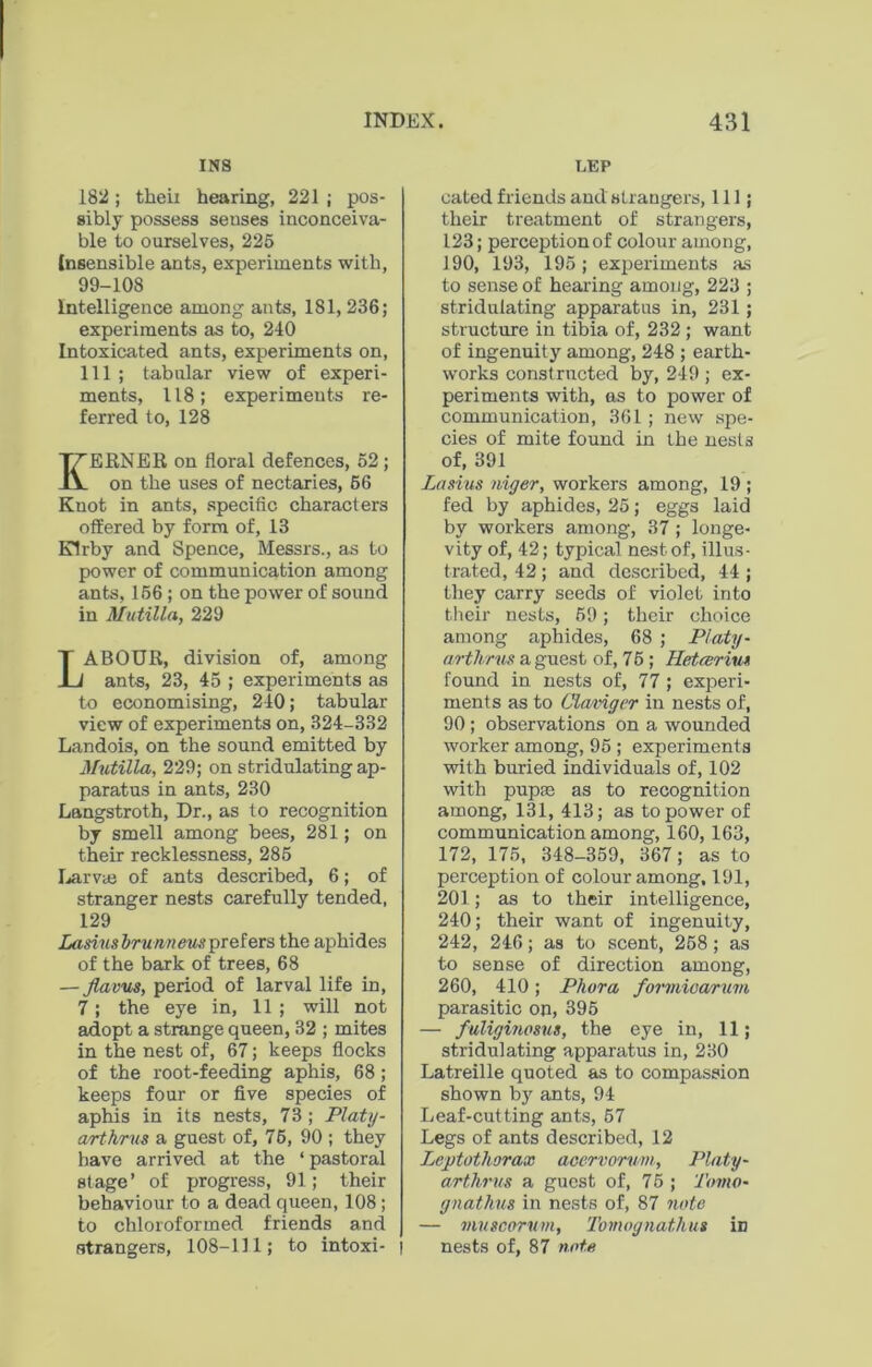 INS 182; their hearing, 221 ; pos- sibly possess senses inconceiva- ble to ourselves, 225 Insensible ants, experiments with, 99-108 Intelligence among ants, 181, 236; experiments as to, 240 Intoxicated ants, experiments on, 111 ; tabular view of experi- ments, 118; experiments re- ferred to, 128 KERNER on floral defences, 52 ; on the uses of nectaries, 56 Knot in ants, specific characters offered by form of, 13 Kirby and Spence, Messrs., as to power of communication among ants, 156; on the power of sound in Mutilla, 229 LABOUR, division of, among ants, 23, 45 ; experiments as to economising, 240; tabular view of experiments on, 324-332 Landois, on the sound emitted by Mutilla, 229; on stridulating ap- paratus in ants, 230 Langstroth, Dr., as to recognition by smell among bees, 281; on their recklessness, 285 Larva; of ants described, 6; of stranger nests carefully tended, 129 Lasiusbrunneux prefers the aphides of the bark of trees, 68 — Jlavus, period of larval life in, 7; the eye in, 11 ; will not adopt a strange queen, 32 ; mites in the nest of, 67; keeps flocks of the root-feeding aphis, 68 ; keeps four or five species of aphis in its nests, 73 ; Platy- arthrus a guest of, 76, 90 ; they have arrived at the ‘ pastoral stage’ of progress, 91; their behaviour to a dead queen, 108; to chloroformed friends and strangers, 108-111; to intoxi- | LEP cated friends and strangers, 111; their treatment of strangers, 123; perception of colour among, 190, 193, 195; experiments as to sense of hearing among, 223 ; stridulating apparatus in, 231; structure in tibia of, 232 ; want of ingenuity among, 248 ; earth- works constructed by, 249 ; ex- periments with, as to power of communication, 361; new spe- cies of mite found in the nests of, 391 Lasius niger, workers among, 19 ; fed by aphides, 25; eggs laid by workers among, 37 ; longe- vity of, 42; typical nest of, illus- trated, 42; and described, 44 ; they carry seeds of violet into their nests, 59; their choice among aphides, 68 ; Platy- arthrus a guest of, 75 ; I[etrerim found in nests of, 77 ; experi- ments as to Claviger in nests of, 90; observations on a wounded worker among, 95 ; experiments with buried individuals of, 102 with pupae as to recognition among, 131, 413; as to power of communication among, 160,163, 172, 175, 348-359, 367; as to perception of colour among, 191, 201 ; as to their intelligence, 240; their want of ingenuity, 242, 246; as to scent, 258; as to sense of direction among, 260, 410; Phora formioarum parasitic on, 395 — fuliginosus, the eye in, 11; stridulating apparatus in, 230 Latreille quoted as to compassion shown by ants, 94 Leaf-cutting ants, 57 Legs of ants described, 12 Lejrtothorax acervorvm, Platy- arthrus a guest of, 75 ; Toino- gnathus in nests of, 87 note — muscorvm, Tomognathus in nests of, 87 note