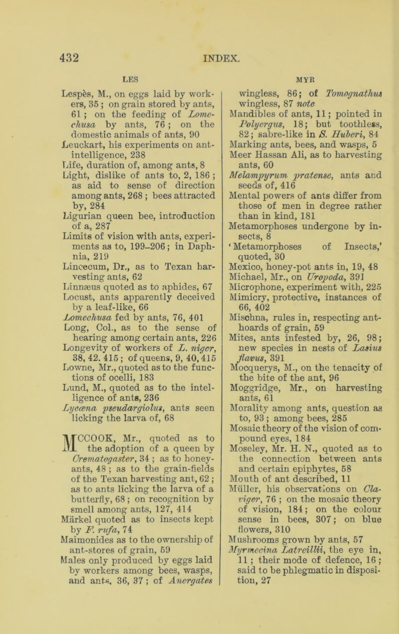 LES Lesp&s, M., on eggs laid by work- ers, 35 ; on grain stored by ants, 61 ; on the feeding of Lome- chusa by ants, 76; on the domestic animals of ants, 90 Leuckart, his experiments on ant- intelligence, 238 Life, duration of, among ants, 8 Light, dislike of ants to, 2, 186 ; as aid to sense of direction among ants, 268 ; bees attracted by, 284 Ligurian queen bee, introduction of a, 287 Limits of vision with ants, experi- ments as to, 199-206; in Daph- nia, 219 Lincecum, Dr., as to Texan har- vesting ants, 62 Linnaeus quoted as to aphides, 67 Locust, ants apparently deceived by a leaf-like, 66 jLomechusa fed by ants, 76, 401 Long, Col., as to the sense of hearing among certain ants, 226 Longevity of workers of L. nigcr, 38,42.415; of queens, 9, 40,415 Lowne, Mr., quoted as to the func- tions of ocelli, 183 Lund, M., quoted as to the intel- ligence of ante, 236 Lyecena pseudargiolus, ants seen licking the larva of, 68 MCCOOK, Mr., quoted as to the adoption of a queen by Crematogaster, 34 ; as to honey- ants, 48 ; as to the grain-fields of the Texan harvesting ant, 62 ; as to ants licking the larva of a butterfly, 68 ; on recognition by smell among ants, 127, 414 Markel quoted as to insects kept by F. rvfa, 74 Maimonides as to the ownership of ant-stores of grain, 59 Males only produced by eggs laid by workers among bees, wasps, and ants, 36, 37; of Anergates MYR wingless, 86; of Tomognathm wingless, 87 note Mandibles of ants, 11; pointed in Polyergus, 18; but toothless, 82; sabre-like in 8. Huberi, 84 Marking ants, bees, and wasps, 5 Meer Hassan Ali, as to harvesting ants, 60 Melamjjyrum pratense, ants and seeds of, 416 Mental powers of ants differ from those of men in degree rather than in kind, 181 Metamorphoses undergone by in- sects, 8 ‘ Metamorphoses of Insects,’ quoted, 30 Mexico, honey-pot ants in, 19, 48 Michael, Mr., on Uropoda, 391 Microphone, experiment with, 225 Mimicry, protective, instances of 66, 402 Mischna, rules in, respecting ant- hoards of grain, 59 Mites, ants infested by, 26, 98; new species in nests of Lamis Jlavus, 391 Mocquerys, M., on the tenacity of the bite of the ant, 96 Moggridge, Mr., on harvesting ants, 61 Morality among ants, question as to, 93 ; among bees, 285 Mosaic theory of the vision of com- pound eyes, 184 Moseley, Mr. H. N., quoted as to the connection between ants and certain epiphytes, 58 Mouth of ant described, 11 Muller, his observations on Cla- vigor, 76 ; on the mosaic theory of vision, 184; on the colour sense in bees, 307; on blue flowers, 310 Mushrooms grown by ants, 57 Myrmecina Latreillii, the eye in, 11 ; their mode of defence, 16 ; said to be phlegmatic in disposi- tion, 27