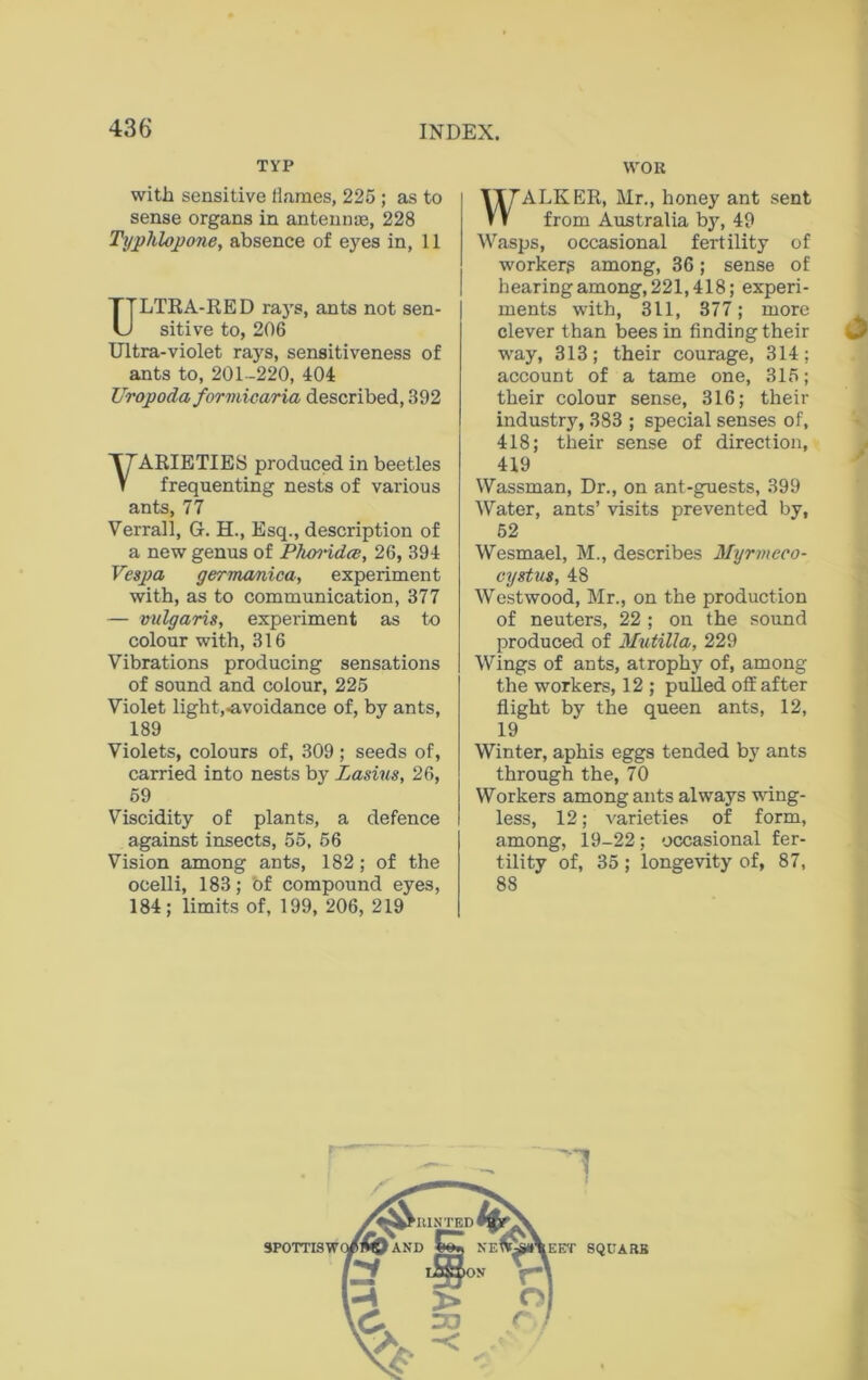 TYP with sensitive flames, 225 ; as to sense organs in antennae, 228 Typhlopone, absence of eyes in, 11 ULTRA-RED ra)rs, ants not sen- sitive to, 206 Ultra-violet rays, sensitiveness of ants to, 201-220, 404 Uropoda formicaria described, 392 VARIETIES produced in beetles frequenting nests of various ants, 77 Verrall, G. H., Esq., description of a new genus of Phoiddce, 26, 394 Vespa germanica, experiment with, as to communication, 377 — vulgaris, experiment as to colour with, 316 Vibrations producing sensations of sound and colour, 225 Violet light,-avoidance of, by ants, 189 Violets, colours of, 309 ; seeds of, carried into nests by Lasius, 26, 59 Viscidity of plants, a defence against insects, 55, 56 Vision among ants, 182; of the ocelli, 183; 'of compound eyes, 184; limits of, 199, 206, 219 WOR WALKER, Mr., honey ant sent from Australia by, 49 Wasps, occasional fertility of workerg among, 36; sense of hearing among, 221,418; experi- ments with, 311, 377; more clever than bees in finding their way, 313; their courage, 314; account of a tame one, 315; their colour sense, 316; their industry, 383 ; special senses of, 418; their sense of direction, 419 Wassman, Dr., on ant-guests, 399 Water, ants’ visits prevented by, 52 Wesmael, M., describes Myrmeco- cystus, 48 Westwood, Mr., on the production of neuters, 22 ; on the sound produced of MutUla, 229 Wings of ants, atrophy of, among the workers, 12 ; pulled off after flight by the queen ants, 12, 19 Winter, aphis eggs tended by ants through the, 70 Workers among ants always wing- less, 12; varieties of form, among, 19-22; occasional fer- tility of, 35; longevity of, 87, 88 SQUARB