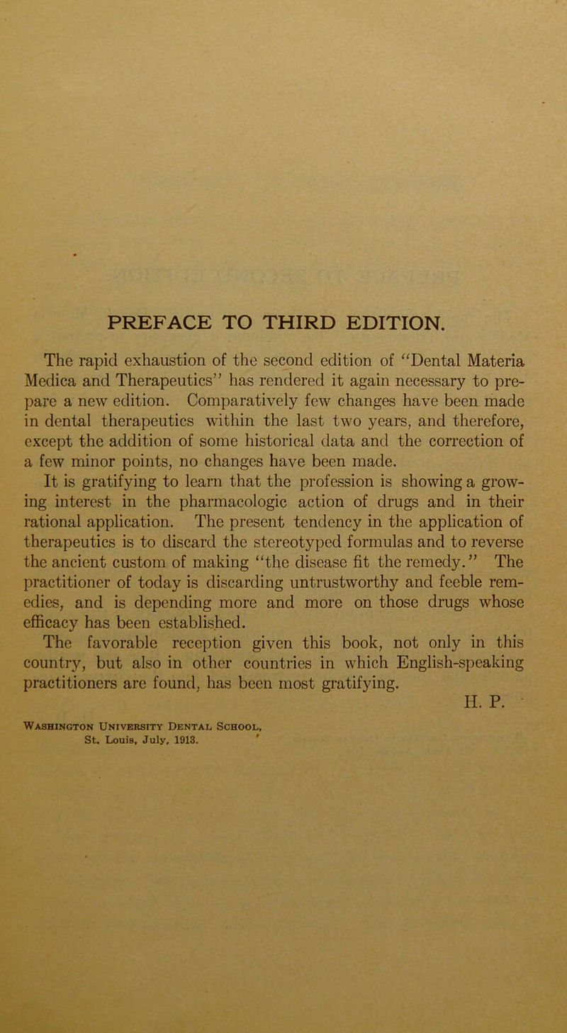 The rapid exhaustion of the second edition of “Dental Materia Medica and Therapeutics” has rendered it again necessary to pre- pare a new edition. Comparatively few changes have been made in dental therapeutics within the last two years, and therefore, except the addition of some historical data and the correction of a few minor points, no changes have been made. It is gratifying to learn that the profession is showing a grow- ing interest in the pharmacologic action of drugs and in their rational application. The present tendency in the application of therapeutics is to discard the stereotyped formulas and to reverse the ancient custom of making “the disease fit the remedy.” The practitioner of today is discarding untrustworthy and feeble rem- edies, and is depending more and more on those drugs whose efficacy has been established. The favorable reception given this book, not only in this country, but also in other countries in which English-speaking practitioners are found, has been most gratifying. H. P. • Washington University Dental School, St. Louis, July, 1913. '