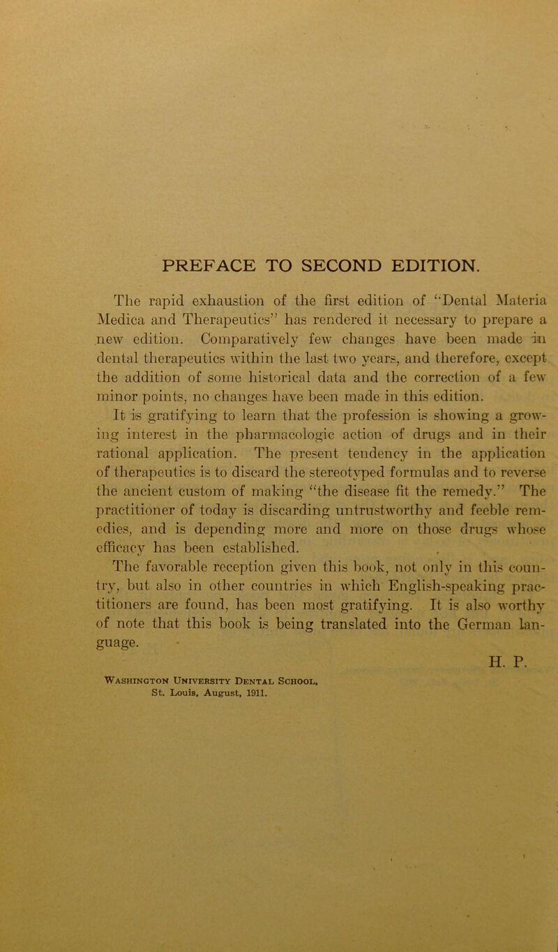 The rapid exhaustion of the first edition of ‘Tental Materia Medica and Therapeutics” has rendered it necessary to prepare a new edition. Comparatively few changes have been made in dental therapeutics within the last two years, and therefore, except the addition of some historical data and the correction of a few minor points, no changes have been made in this edition. It is gratifying to learn that the profession is showing a grow- ing interest in the pharmacologic action of drugs and in their rational application. The present tendency in the application of therapeutics is to discard the stereotyped formulas and to reverse the ancient custom of making “the disease fit the remedy.” The practitioner of today is discarding untrustworthy and feeble rem- edies, and is depending more and more on those drugs who.se efficacy has been established. The favorable reception given this book, not only in this coun- try, but also in other countries in Avhich English-speaking prac- titioners are found, has been most gratifying. It is also worthy of note that this book is being translated into the German lan- guage. H. P. Washington University Dental School, St. Louis, August, 1911.