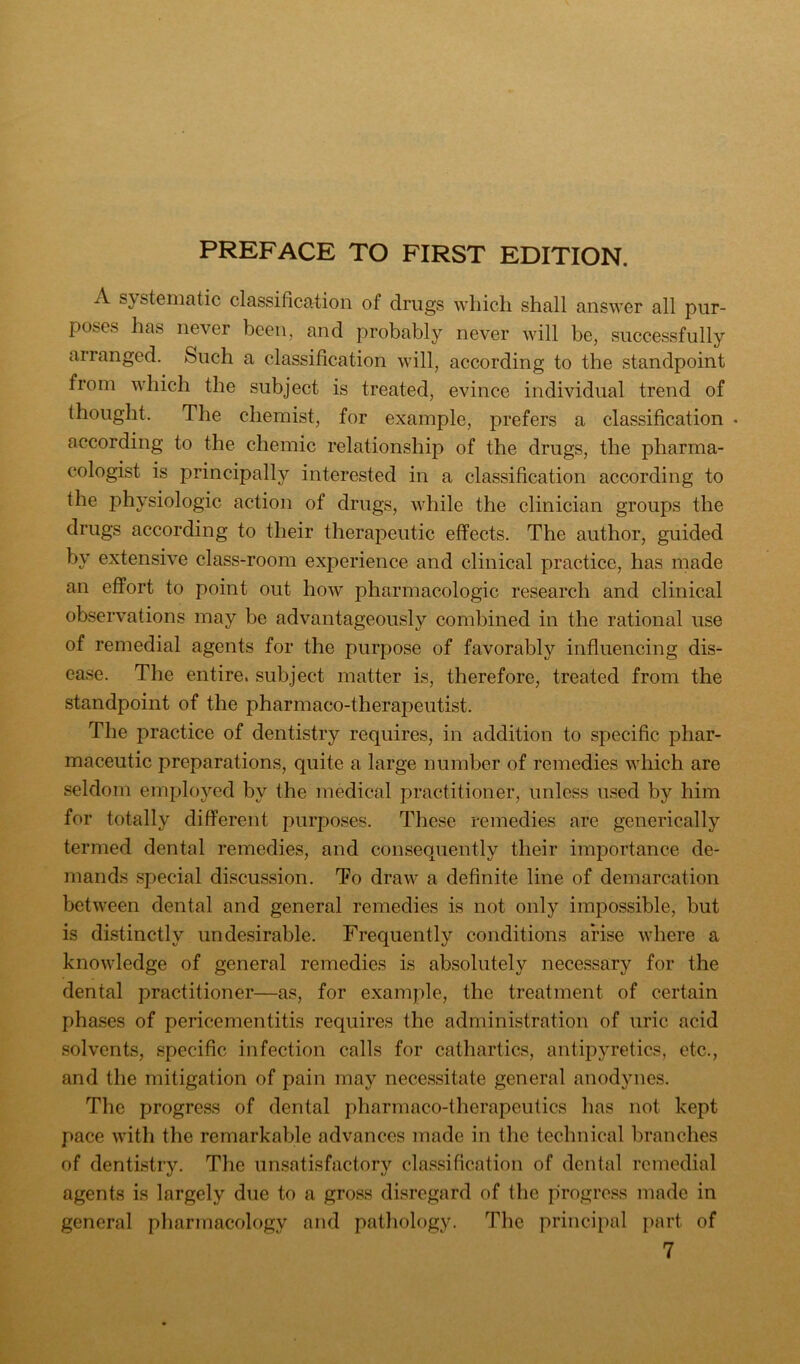 A systematic classification of drugs which shall answer all pur- poses has never been, and probably never Avill be, successfully arranged. Such a classification will, according to the standpoint from which the subject is treated, evince individual trend of thought. The chemist, for example, prefers a classification . according to the chemic relationship of the drugs, the pharma- cologist is principally interested in a classification according to the physiologic action of drugs, while the clinician groups the drugs according to their therapeutic effects. The author, guided by extensive class-room experience and clinical practice, has made an effort to point out how pharmacologic research and clinical observations may be advantageously combined in the rational use of remedial agents for the purpose of favorably influencing dis- ease. The entire, subject matter is, therefore, treated from the standpoint of the pharmaco-therapeutist. The practice of dentistry requires, in addition to specific phar- maceutic preparations, quite a large number of remedies which are seldom employed by the medical practitioner, unless used by him for totally different purposes. These remedies are generically termed dental remedies, and consequently their importance de- mands special discussion. To draw a definite line of demarcation between dental and general remedies is not only impossible, but is distinctly undesirable. Frequently conditions arise where a knowledge of general remedies is absolutely necessary for the dental practitioner—as, for example, the treatment of certain phases of pericementitis requires the administration of uric acid solvents, specific infection calls for cathartics, antipyretics, etc., and the mitigation of pain may necessitate general anodynes. The progress of dental pharmaco-therapeulics has not kept pace with the remarkable advances made in the technical branches of dentistry. The unsatisfactory cla.ssification of dental remedial agents is largely due to a gross disregard of the progress made in general pharmacology and pathology. The principal part of