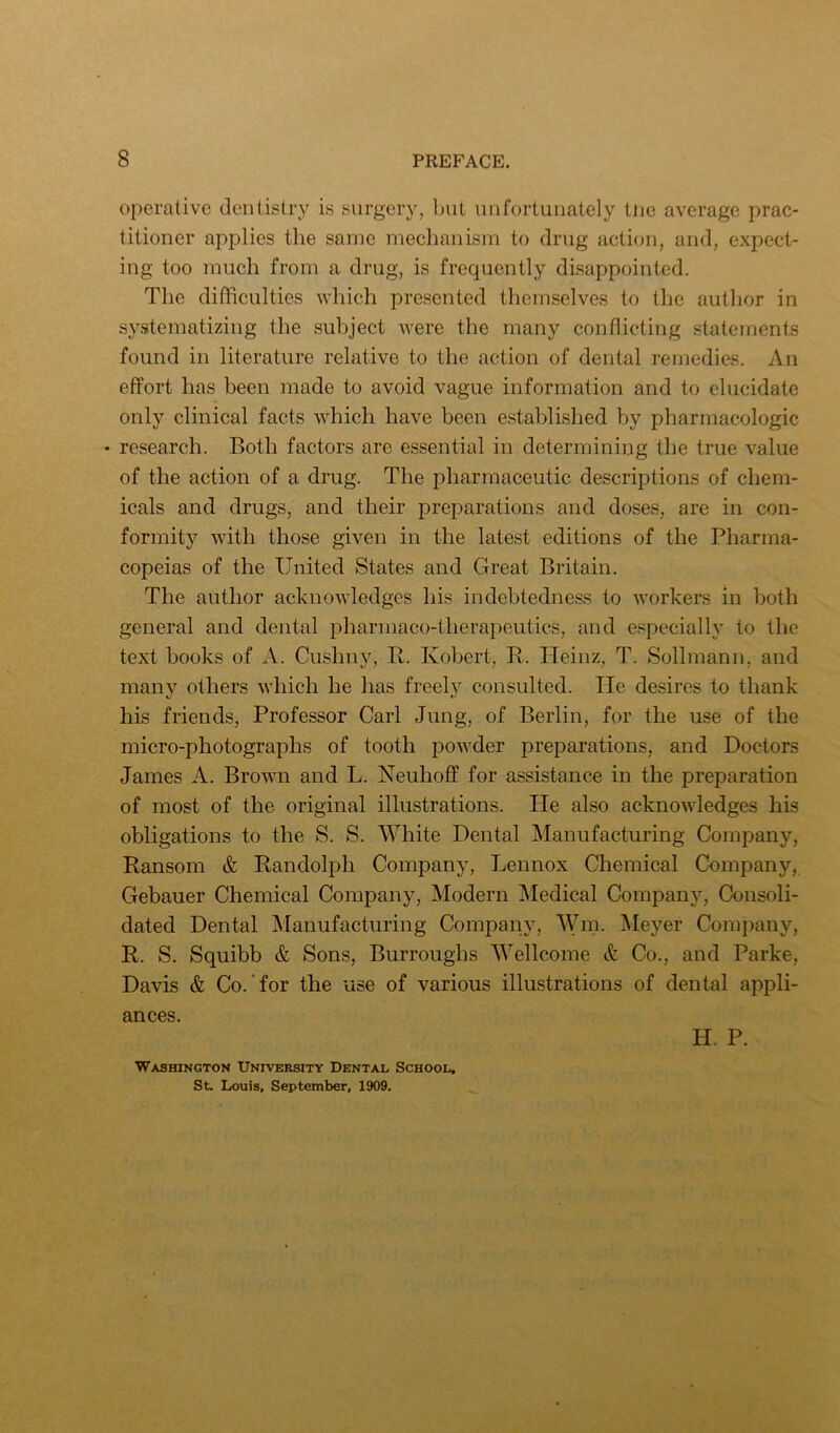 operative deiilistry is surgery, but unfortunately tiie average prac- titioner applies the same mechanism to drug action, and, expect- ing too much from a drug, is frequently disappointed. The difficulties \vhich presented themselves to the author in systematizing the subject were the many conflicting statements found in literature relative to the action of dental remedies. An effort has been made to avoid vague information and to elucidate only clinical facts which have been established by pharmacologic • research. Both factors are essential in determining the true value of the action of a drug. The pharmaceutic descriptions of chem- icals and drugs, and their preparations and doses, are in con- formity with those given in the latest editions of the Pharma- copeias of the United States and Great Britain. The author acknowledges his indebtedness to workers in both general and dental iDharmaco-therapeutics, and especially to the text books of A. Cushny, R. Kobert, R. Heinz, T. Sollmann, and many others which he has freely consulted. lie desires to thank his friends. Professor Carl Jung, of Berlin, for the use of the micro-photographs of tooth powder preparations, and Doctors James A. Brown and L. Neuhoff for assistance in the preparation of most of the original illustrations. He also acknowledges his obligations to the S. S. White Dental Manufacturing Company, Ransom & Randolph Company, Lennox Chemical Company, Gebauer Chemical Company, Modern Medical Company, Consoli- dated Dental Manufacturing Company, Wm. Meyer Company, R. S. Squibb & Sons, Burroughs Wellcome efe Co., and Parke, Davis & Co. for the use of various illustrations of dental appli- ances. Washington University Dental School, St. Louis, September, 1909. H. P.
