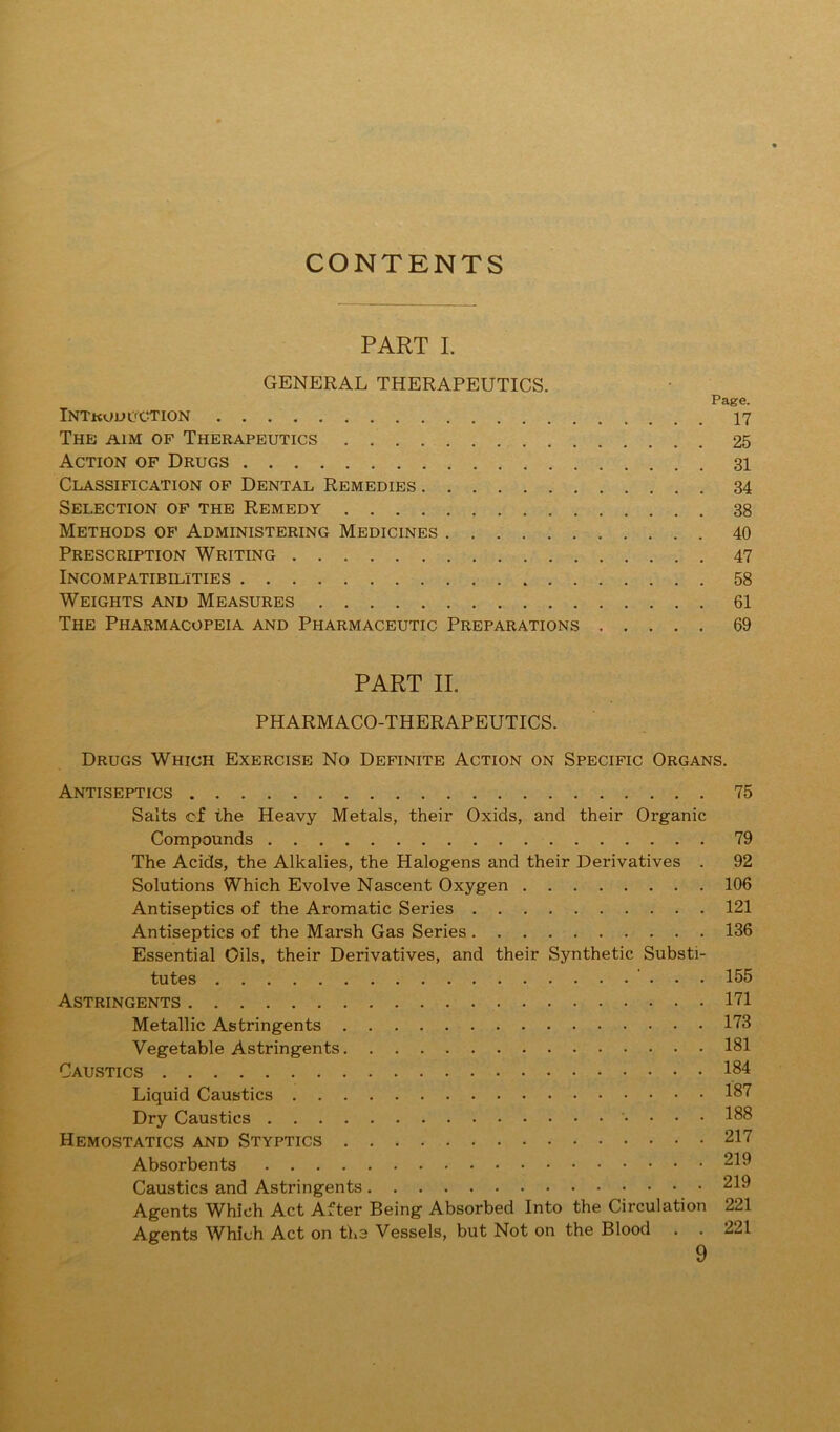 CONTENTS PART L GENERAL THERAPEUTICS. Page. INTkoUL'CTION 17 The aim of Therapeutics 25 Action of Drugs 31 Classification of Dental Remedies 34 Selection of the Remedy 38 Methods op Administering Medicines 40 Prescription Writing 47 Incompatibilities 58 Weights and Measures 61 The Pharmacopeia and Pharmaceutic Preparations 69 PART II. PHARMACO-THERAPEUTICS. Drugs Which Exercise No Definite Action on Specific Organs. Antiseptics 75 Salts of the Heavy Metals, their Oxids, and their Organic Compounds 79 The Acids, the Alkalies, the Halogens and their Derivatives . 92 Solutions Which Evolve Nascent Oxygen 106 Antiseptics of the Aromatic Series 121 Antiseptics of the Marsh Gas Series 136 Essential Oils, their Derivatives, and their Synthetic Substi- tutes ... 155 Astringents I'll Metallic Astringents 1'73 Vegetable Astringents 181 Caustics 184 Liquid Caustics 18'7 Dry Caustics . . . 188 Hemostatics and Styptics 217 Absorbents 21^ Caustics and Astringents 219 Agents Which Act After Being Absorbed Into the Circulation 221 Agents Which Act on ths Vessels, but Not on the Blood . . 221