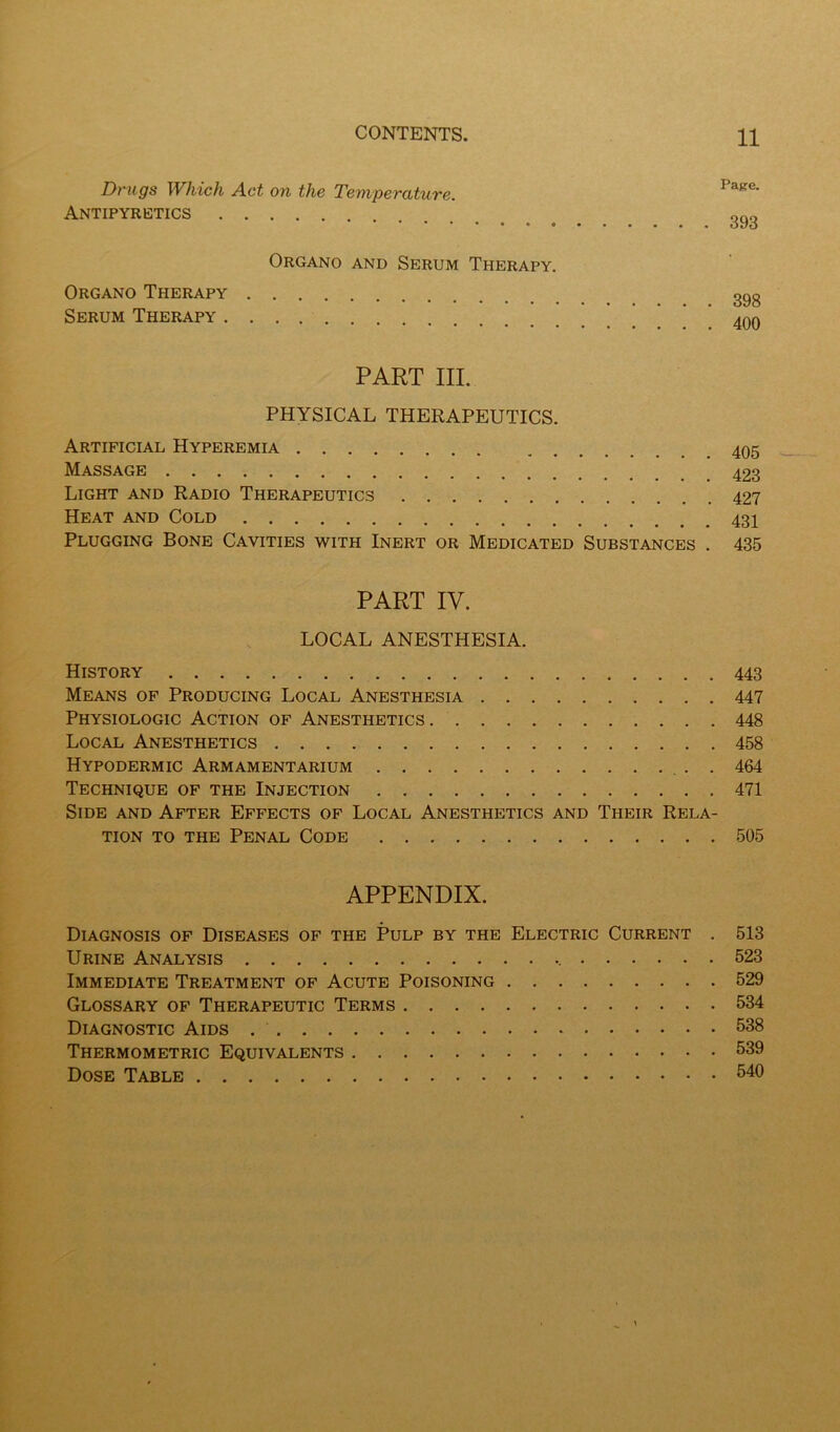 Drugs Which Act on the Temperature. Antipyretics Organo and Serum Therapy. Organo Therapy ggg Serum Therapy ' . 400 PART III. PHYSICAL THERAPEUTICS. Artificial Hyperemia Massage 423 Light and Radio Therapeutics 427 Heat and Cold 431 Plugging Bone Cavities with Inert or Medicated Substances . 435 PART IV. LOCAL ANESTHESIA. History 443 Means of Producing Local Anesthesia 447 Physiologic Action of Anesthetics 448 Local Anesthetics 458 Hypodermic Armamentarium 464 Technique of the Injection 471 Side and After Effects of Local Anesthetics and Their Rela- tion TO THE Penal Code 505 APPENDIX. Diagnosis of Diseases of the Pulp by the Electric Current . 513 Urine Analysis 523 Immediate Treatment of Acute Poisoning 529 Glossary of Therapeutic Terms 534 Diagnostic Aids 538 Thermometric Equivalents 539 Dose Table 540