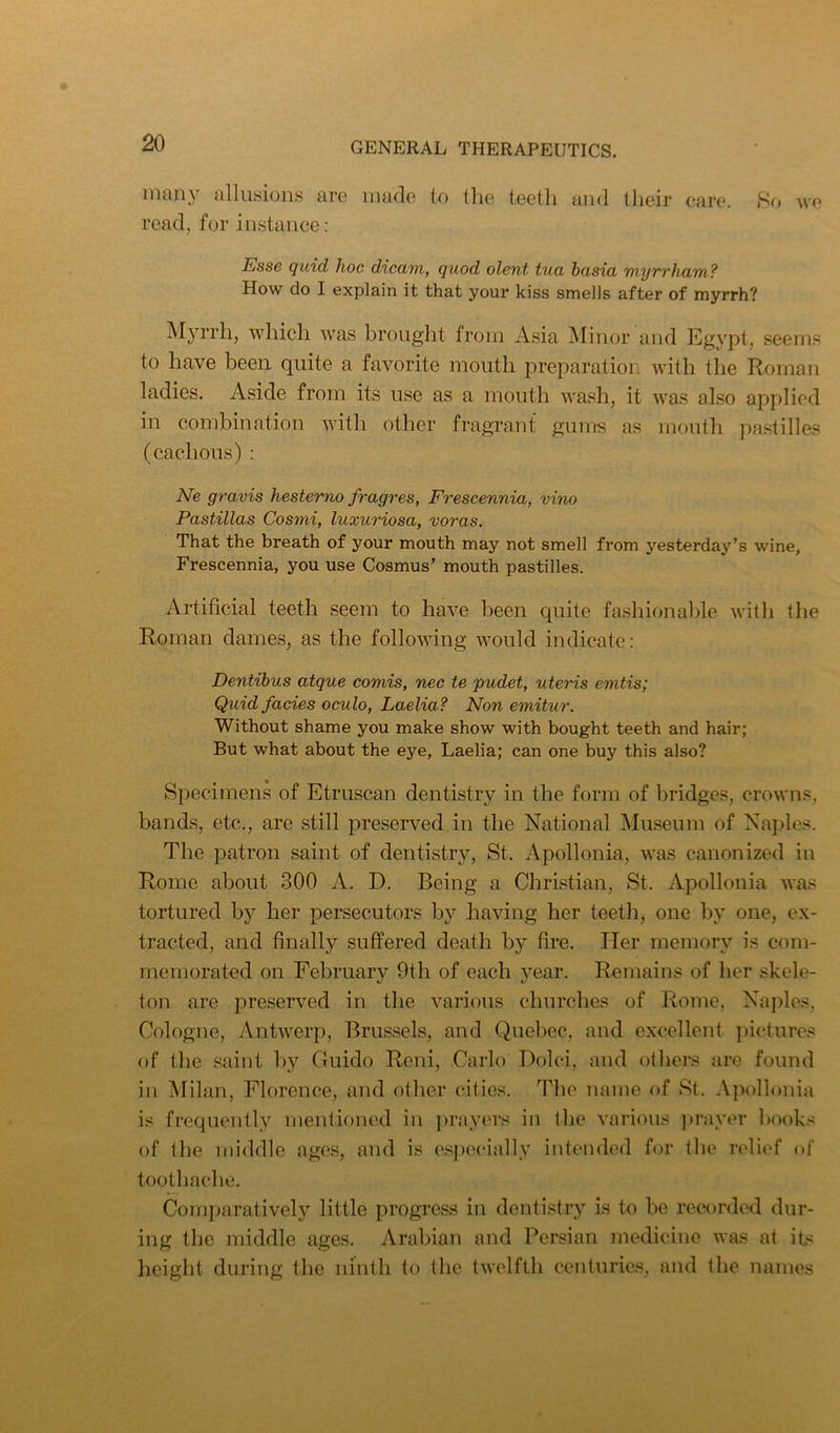many alliLsions aro made to the teeth and their care. 8o we read, for instance ; Esse quid hoc dicam, quod olent tua basia myrrham? How do I explain it that your kiss smells after of myrrh? Myrrh, which was brought from Asia j\Iinor and Egypt, seems to have been quite a favorite mouth preparation with the Roman ladies. Aside from its use as a mouth wash, it was also applied in combination with other fragrant gums as mouth pastilles (cachous) : Ne gravis hesterno fragres, Frescennia, vino Pastillas Cosmi, luxuriosa, voras. That the breath of your mouth may not smell from yesterday’s wine, Frescennia, you use Cosmus’ mouth pastilles. Artificial teeth seem to have been quite fashionable witli the Roman dames, as the following would indicate: Dentibus atque comis, nec te pudet, uteris emtis; Quid facies oculo, Laelia? Non emitur. Without shame you make show with bought teeth and hair; But what about the eye, Laelia; can one buy this also? Specimens of Etruscan dentistry in the form of bridges, crowns, bands, etc., are still preserved in the National Museum of Naples. The patron saint of dentistry, St. Apollonia, was canonized in Rome about 300 A. D. Being a Christian, St. Apollonia was tortured bj^ her persecutors by having her teeth, one by one, ex- tracted, and finally suffered death by fire. Her memory is com- memorated on February 9th of each year. Remains of her skele- ton are preserved in the various churches of Rome, Naples, Cologne, Antwerp, Brussels, and Quebec, and excellent pictures of the saint by Guido Reni, Carlo Dolci, and otliers are found in Milan, Florence, and other cities. Tlie name of St. Apollonia is frequently mentioned in ]»rayers in the various ])rayer books of the middle ages, and is especially intended for the relief of toothache. Comparatively little progress in dentistry is to be recorded dur- ing the middle ages. Arabian and Persian medicine was at its height during the ninth to the twelfth centuries, and the names