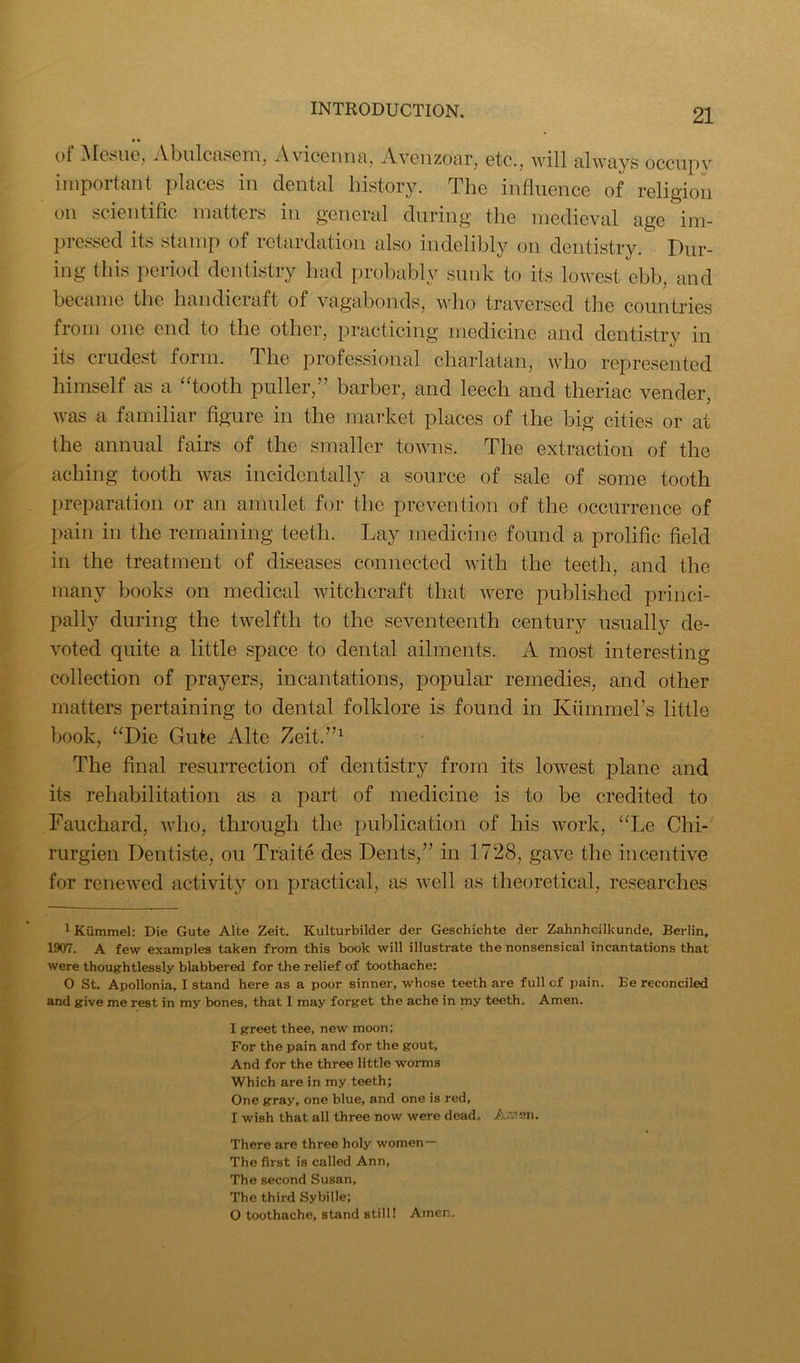 of Met^iie, Abulcasem, Avicenna, Avenzoar, etc., will always occupy important places in dental history. The influence of religion on scientific matters in general during the medieval age im- pressed its stamp of retardation also indelibly on dentistry. Dur- ing this period dentistry had probably sunk to its lowest ebb, and became the handiciaft of vagabonds, who traversed the countries from one end to the other, practicing medicine and dentistry in its crudest form. The professional charlatan, who represented himself as a “tooth puller,” barber, and leech and theriac vender, was a familiar figure in the market places of the big cities or at the annual fairs of the smaller towns. The extraction of the aching tooth was incidentally a source of sale of some tooth preparation or an amulet for the prevention of the occurrence of pain in the remaining teeth. Lay medicine found a prolific field in the treatment of diseases connected with the teeth, and the many books on medical witchcraft that were published princi- pally during the twelfth to the seventeenth century usually de- voted quite a little space to dental ailments. A most interesting collection of prayers, incantations, popular remedies, and other matters pertaining to dental folklore is found in Kiimmers little book, “Die Gute Alte Zeit.”^ The final resurrection of dentistry from its lowest plane and its rehabilitation as a part of medicine is to be credited to Fauchard, who, through the publication of his work, “Le Chi- rurgien Dentiste, on Traite des Dents,” in 1728, gave the incentive for renewed activity on practical, as well as theoretical, researches 1 Kiimmel: Die Gute Alte Zeit. Kulturbilder der Geschichte der Zahnheilkunde, Berlin, 1907. A few examples taken from this book will illustrate the nonsensical incantations that were thoughtlessly blabbered for the relief of toothache: O St. Apollonia, I stand here as a poor sinner, whose teeth are full of pain. Be reconciled and give me rest in my bones, that I may forget the ache in my teeth. Amen. I greet thee, new moon; For the pain and for the gout, And for the three little worms Which are in my teeth; One gray, one blue, and one is red, I wish that all three now were dead. Amsn. There are three holy women— The first is called Ann, The second Susan, The third Sybille; O toothache, stand still! Amen.