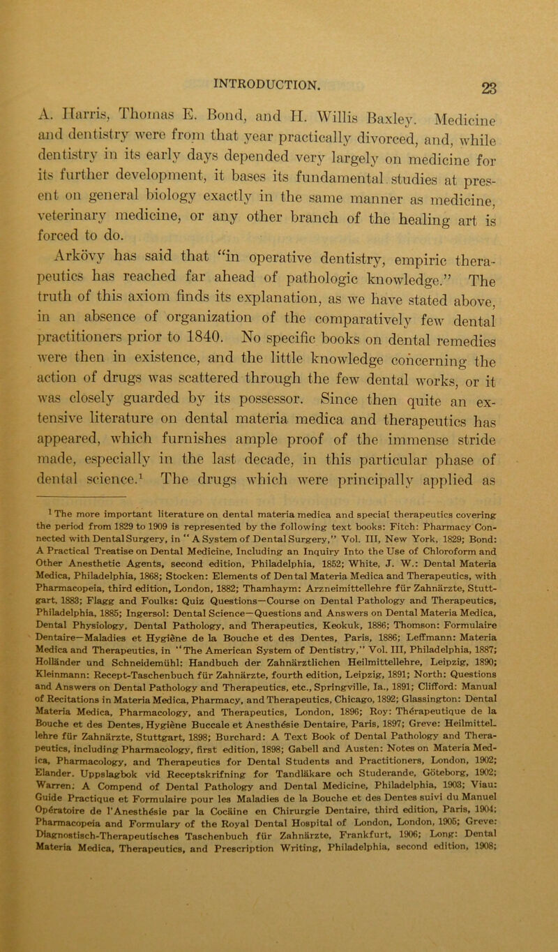 A. Ilarris, Thomas E. Bond, and II. Willis Baxley. Medicine and dentistry were from that year practically divorced, and, while dentistry in its early days depended very largely on medicine for its further development, it bases its fundamental. studies at pres- ent on general biology exactly in the same manner as medicine, veterinary medicine, or any other branch of the healing art is forced to do. Arkovy has said that ^‘in operative dentistry, empiric thera- peutics has reached far ahead of pathologic knowledge.” The truth of this axiom finds its explanation, as we have stated above, in an absence of organization of the comparatively few dental practitioners prior to 1840. No specific books on dental remedies Avere then in existence, and the little knowledge concerning the action of drugs was scattered through the few dental Avorks, or it Avas closely guarded by its possessor. Since then quite an ex- tensive literature on dental materia medica and therapeutics has appeared, Avhich furnishes ample proof of the immense stride made, especially in the last decade, in this particular phase of dental science.^ The drugs AAdiich Avere principally applied as ^ The more important literature on dental materia medica and special therapeutics covering the period from 1829 to 1909 is represented by the following text books: Fitch: Pharmacy Con- nected with Dental Surgery, in “A System of Dental Surgery,” Vol. Ill, New York, 1829; Bond: A Practical Treatise on Dental Medicine, Including an Inquiry Into the Use of Chloroform and Other Anesthetic Agents, second edition, Philadelphia, 1852; White, J. W.: Dental Materia Medica, Philadelphia, 1868; Stocken: Elements of Dental Materia Medica and Therapeutics, with Pharmacopeia, third edition, London, 1882; Thamhaym: Arzneimittellehre fiir Zahnarzte, Stutt- gart, 1883; Flagg and Foulks: Quiz Questions—Course on Dental Pathology and Therapeutics, Philadelphia, 1885; Ingersol: Dental Science—Questions and Answers on Dental Materia Medica, Dental Physiology, Dental Pathology, and Therapeutics, Keokuk, 1886; Thomson: Formulaire Dentaire—Maladies et Hygidne de la Bouche et des Dentes, Paris, 1886; Leffmann: Materia Medica and Therapeutics, in “The American System of Dentistry,” Vol. Ill, Philadelphia, 1887; Hollander und Schneidemiihl: Handbuch der Zahnarztlichen Heilmittellehre, Leipzig, 1890; Kleinmann: Recept-Taschenbuch fiir Zahnarzte, fourth edition, Leipzig, 1891; North: Questions and Answers on Dental Pathology and Therapeutics, etc., Springville, la., 1891; Clifford: Manual of Recitations in Materia Medica, Pharmacy, and Therapeutics, Chicago, 1892; Glassington: Dental Materia Medica, Pharmacology, and Therapeutics, London, 1896; Roy: Th^rapeutique de la Bouche et des Dentes, Hygiene Buccale et Anesth^sie Dentaire, Paris, 1897; Greve: HeilmitteL lehre fUr Zahnarzte, Stuttgart, 1898; Burchard: A Text Book of Dental Pathology and Thera- peutics, including Pharmacology, first edition, 1898; Gabell and Austen: Notes on Materia Med- ica, Pharmacology, and Therapeutics for Dental Students and Practitioners, London, 1902; Elander. Uppslagbok vid Receptskrifning for Tandlfikare och Studerande, Gbteborg, 1902; Warren: A Compend of Dental Pathology and Dental Medicine, Philadelphia, 1903; Viau: Guide Practique et Formulaire pour les Maladies de la Bouche et des Dentes suivi du Manuel Op4ratoire de TAnesth4sie par la Cocaine en Chirurgie Dentaire, third edition, Paris, 1904; Pharmacopeia and Formulary of the Royal Dental Hospital of London, London, 1906; Greve: Diagnostisch-Therapeutisches Taschenbuch fiir Zahnfirzte, Frankfurt, 1906; Long: Dental Materia Medica, Therapeutics, and Prescription Writing, Philadelphia, second edition, 1908;